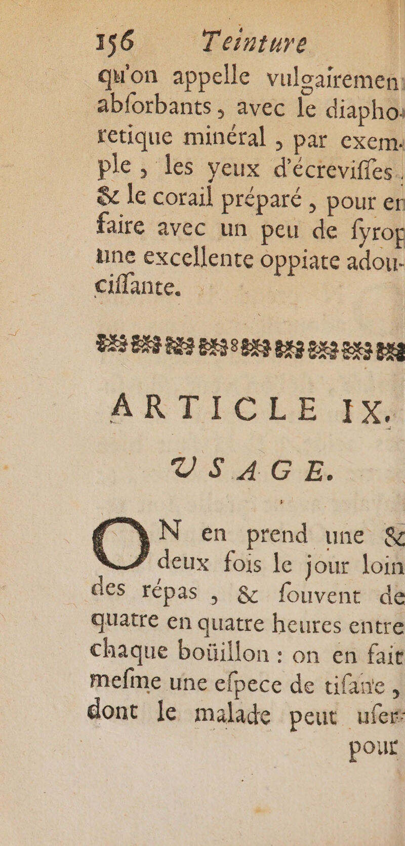 qu'on appelle vuloairemen, ablorbants , avec le diaphoi retique minéral ; par exem: ple , les yeux d'écrevifes. &amp; le corail préparé , pour er faire avec un peu de fyrof une excellente oppiate adour ciflante, | LA SLE EE TSEESTET EST ARTICLE IR VSAGE. O N en prend une &amp; deux fois le jour loin des répas |, &amp; fouvent dé quatre en quatre heures entre chaque boüillon : on en fair mefme une efpece de tifane, dont le malade peut ufer | pour