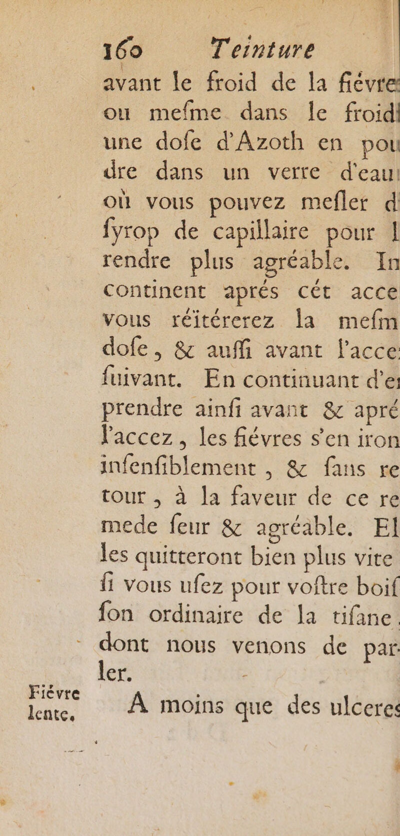 Ficvre lente, 160 T'ernture avant le froid de la fiévre ou mefme dans le froid une dofe d’Azoth en pou dre dans un verre d'eau! où vous pouvez mefler d fyrop de capillaire pour 1 rendre plus agréable. In continent aprés Cét acce vous réitérerez la mefm dofe, &amp; auffi avant l’acce fuivant. En continuant d'e prendre ainfi avant &amp; apré laccez , les fiévres s’en iron infenfiblement , &amp; fans re tour , à la faveur de ce re mede feur &amp; agréable. El les quitteront bien plus vite Îi vous ufez pour voftre boif fon ordinaire de la tifane dont nous venons de par: ler. À moins que des ulceres Abc: