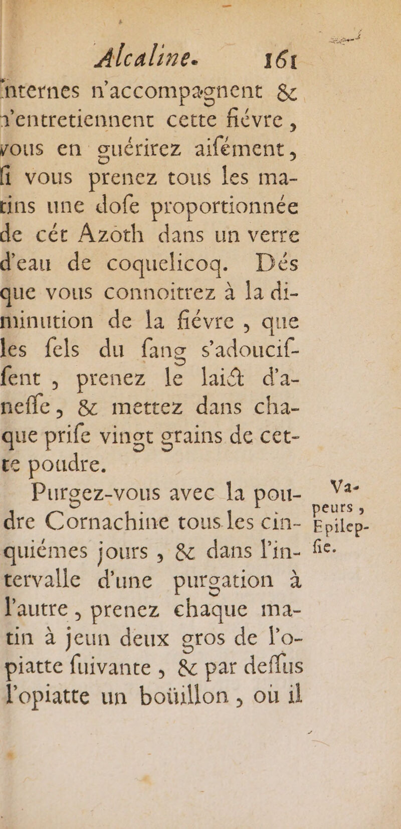 Ventreticnnent cette fiévre , vous en ouérirez aifément, fi vous prenez tous Les ma- ins une dofe proportionnée de cét Azoth dans un verre d'eau de coquelicog. Dés que vous connoitrez à la di- minution de a fiévre , que les fels du fang s'adoucif fent ,; prenez le lai&amp; d'a- nefle, &amp; mettez dans cha- que prife vingt orains de cet- te poudre. Purgez-vous avec la pou- dre Cornachine tous.les cin- quièémes jours , &amp; dans lin- tervalle d'une purgation à Vautre , prenez chaque ma- tin à jeun deux gros de lo- piatte fuivante , &amp; par deflus lopiatte un boüillon , ou il Le Va- peurs » Epilep- fé.