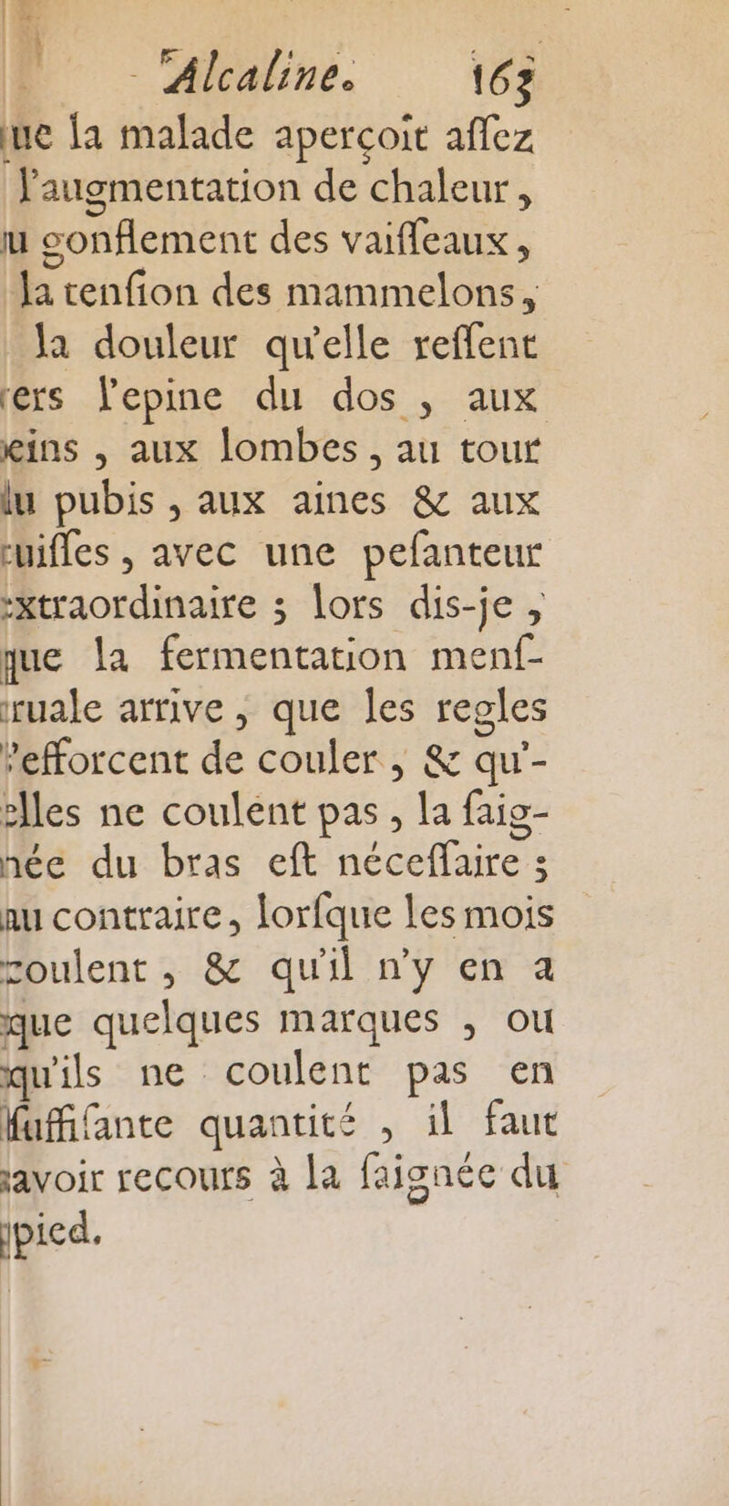 | ef Fe M “labre. 16 ue la malade aperçoit aflez l'augmentation de chaleur, u sonflement des vaiffeaux , Ja tenfion des mammelons , la douleur qu'elle reffent ers lepine du dos ; aux kins , aux lombes , au tout lu pubis , aux aines &amp; aux cuifles , avec une pefanteur -xtraordinaire 3 lors dis-je , que la fermentation menf- ruale arrive, que les regles ’efforcent de couler, &amp; qu'- elles ne coulent pas, la faig- née du bras eft néceflaire 3 au contraire, lorfque les mois roulent , &amp; qu'il n’y en a que quelques marques , ou qu'ils ne coulent pas en Mufifante quantité , il faut savoir recours à la faisnée du ipicd.