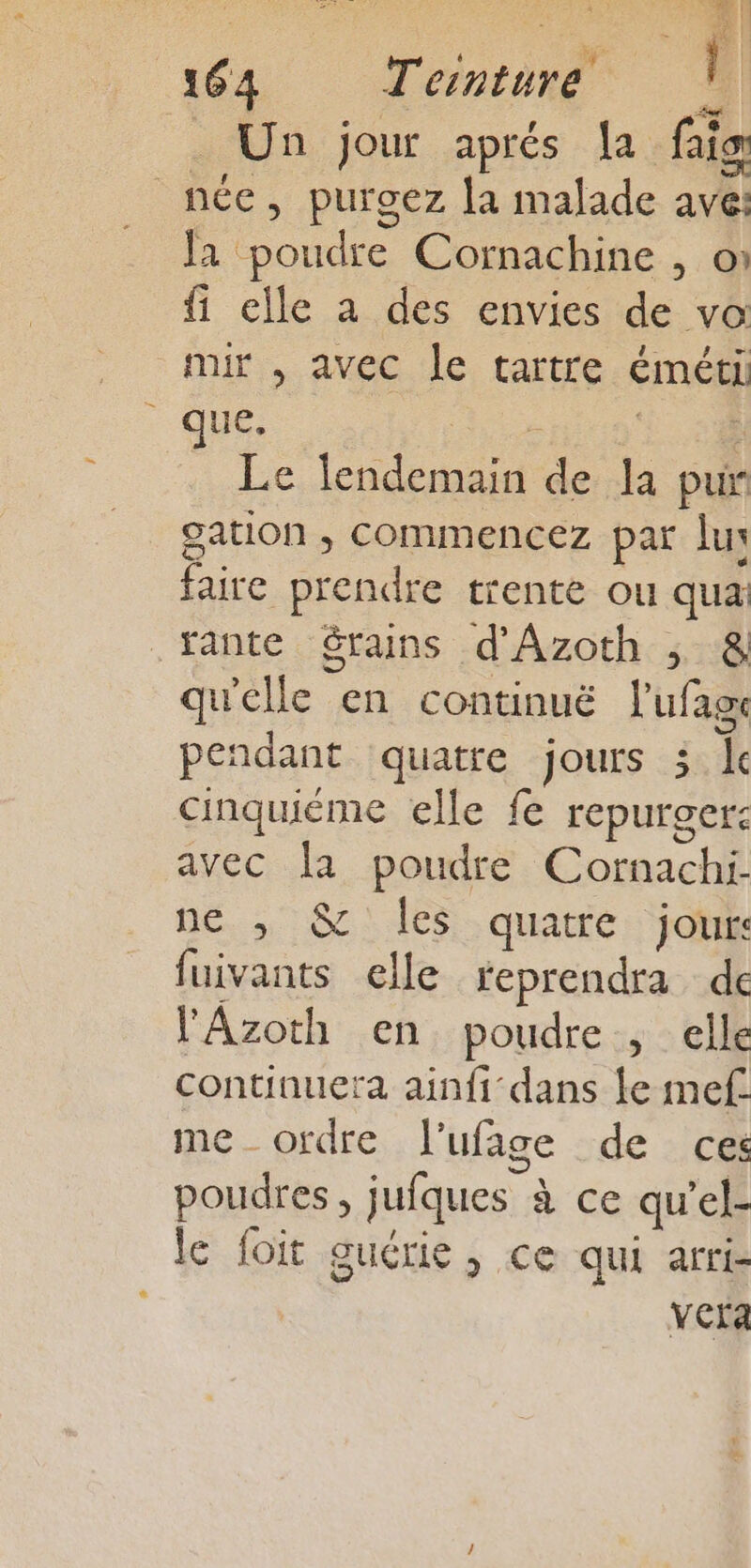 an | 164 Teinture L Un jour aprés la faigr née, purgez la malade ave: . Ja poudre Cornachine , on fi elle à des envies de vo mir , avec le tartre éméti que, is | Le lendemain de la pur gation , commencez par lu faire prendre trente ou qua tante $rains d'Azoth ; &amp; qu'elle en continuë lufage pendant quatre jours 3 lc cinquiéme elle fe repurger: avec la poudre Cornachi ne ,; &amp; les quatre jour: fuivants elle reprendra dec l'Azoth en poudre , elle continuera ainfi dans le mef me _ ordre l'ufage de ces poudres, jufques à ce qu’el- le foit guérie , ce qui arri- vera