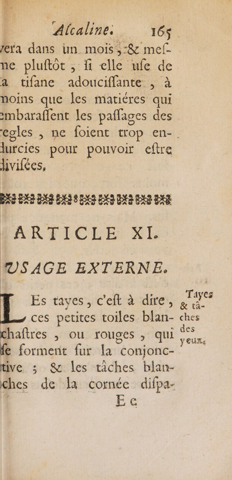 : Alcaline. 16$ era dans un mois ,-&amp; mel ne pluftot ; fi elle ufe de a tifane adouciffante , à noins que les matiéres qui | 72 pour pouvoir eftre ivifées, DS ER Lot ES 8 DES ENS DS DES EX R ARTICLE XL VS AGE EXTERNE. Es tayes, c'eft à dire, ces petites toiles blan- chaftres ; ou rouges , qui fe forment fur La conjonc- tive ; 8 les tâches blan- ches de la cornée difpa- Eee Tayes &amp; tà- ches des ÿ EUXe