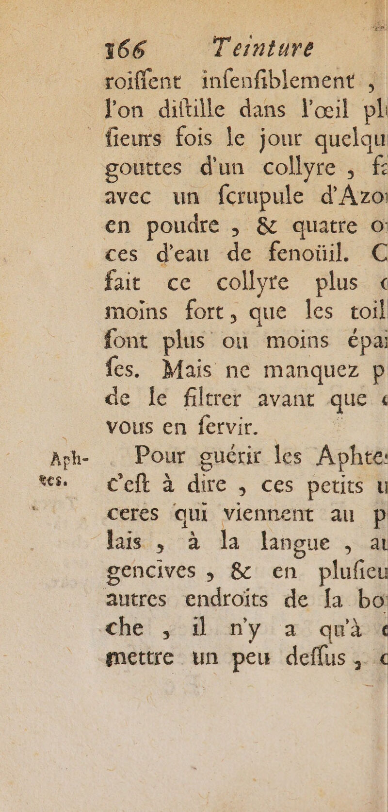 Jon diftille dans l'œil pl Aph- tes. gouttes dun collyre , f avec un fcrupule d'Azo: en poudre ,; &amp; quatre © ces d'eau de fenoüil. C fat ce collyre plus « moins fort, que les toil font plus ou moins épa: fes. Mais ne manquez p de le filtrer avant que « vous en fervir. Pour guérir les Aphte C'eft à dire , ces petits u ceres qui viennent au P lais , à la langue , à gencives ,; &amp; en plufieu che! in y: a: qui mettre un peu deflus, €