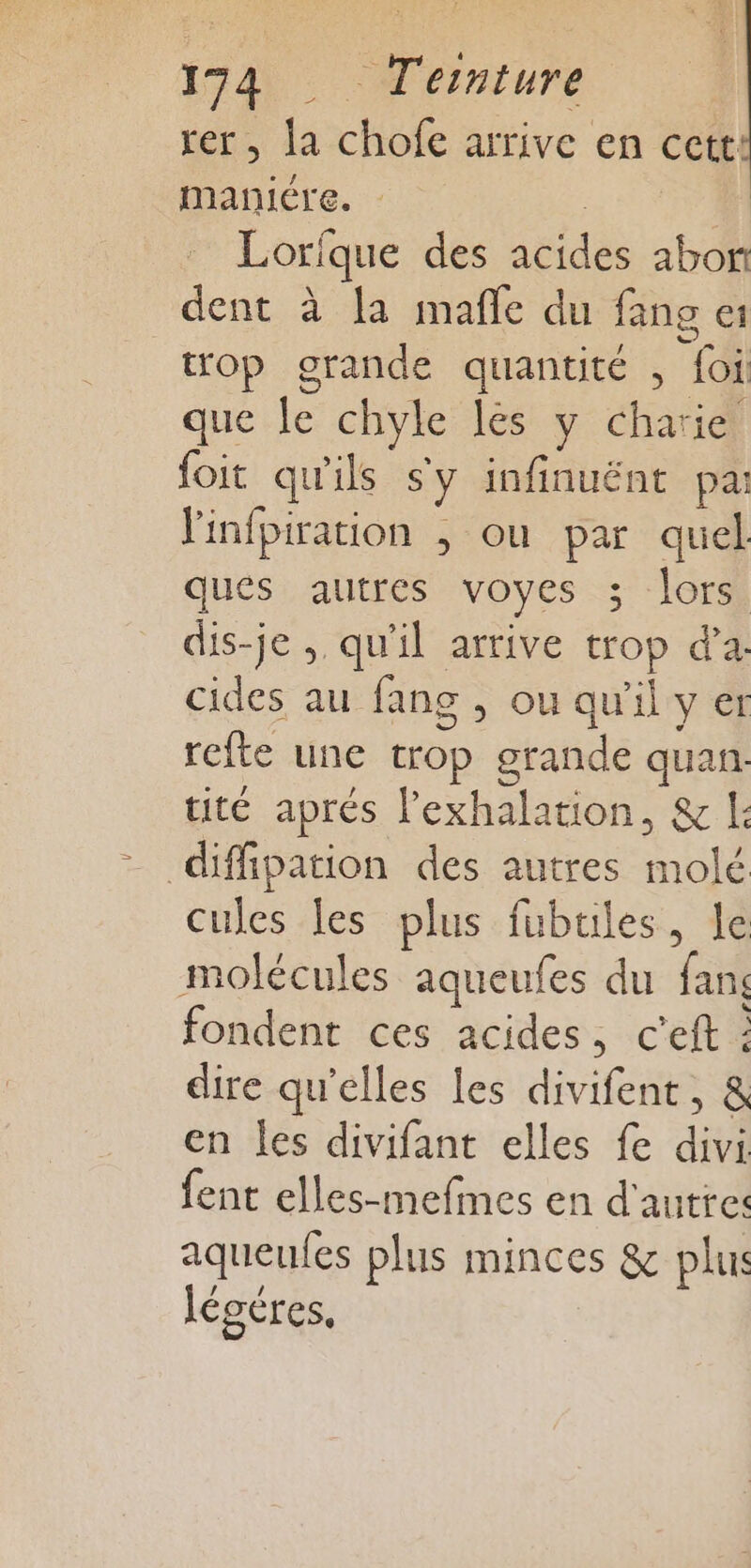 rer, la chofe arrive en cett maniére. Lorfque des acides abon dent à la mafñle du fang top grande quantité , foi: que le chyle lés y charie foit qu'ils sy infinuént pa: Yinfpiration ; ou par quel ques autres voyes 3; lors dis-je ; qu'il arrive trop d'a: cides au fang , ou qu'il y er refte une trop grande quan: tité aprés l’exhalation, &amp; |: diffipation des autres molé cules les plus fubtiles, le molécules aqueufes du fans fondent ces acides, c'eft : dire qu’elles les divifent, &amp; en Îles divifant elles fe divi fent elles-mefmes en d'autres aqueufes plus minces &amp; plu légéres,