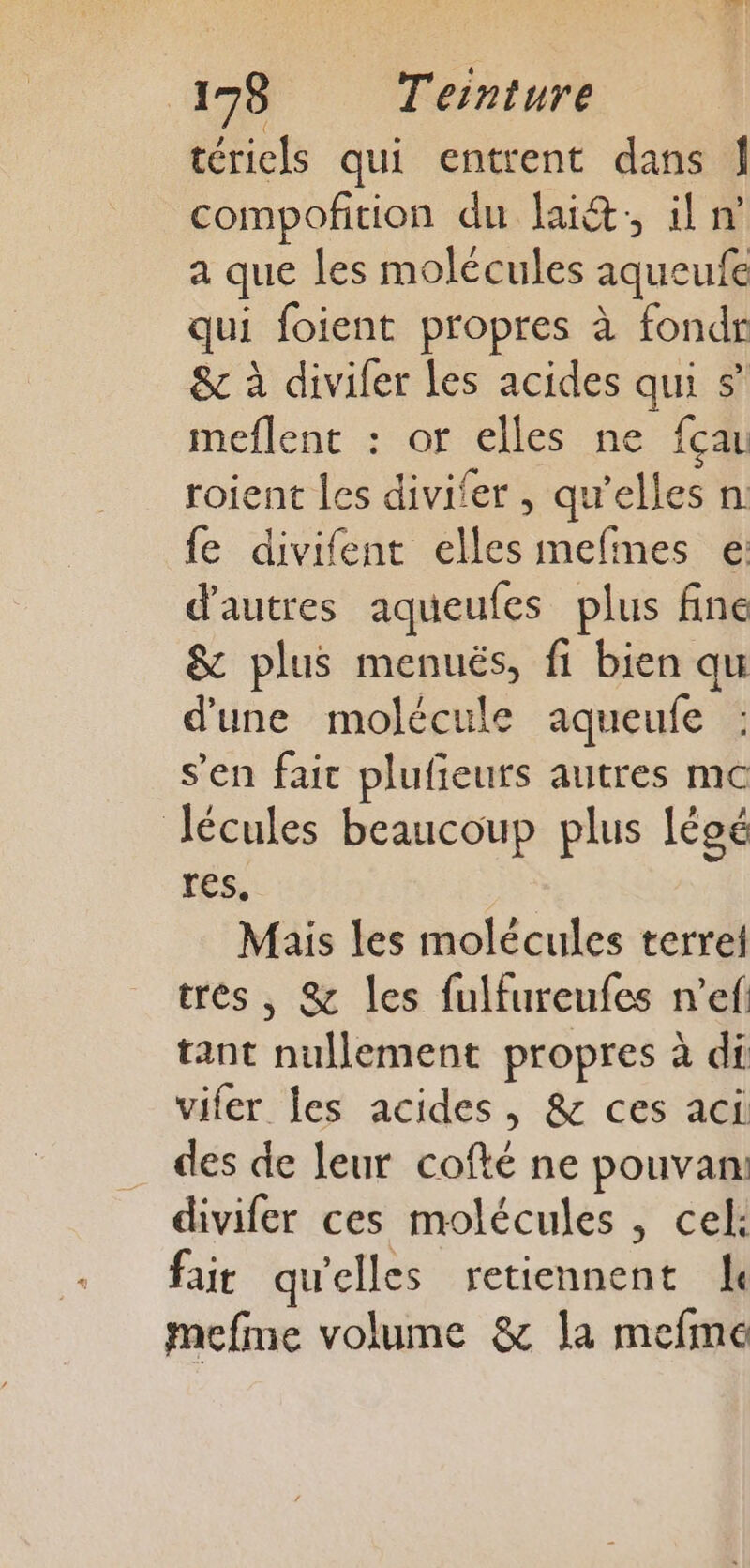 tériels qui entrent dans J compofition du lait; il n a que les molécules aqueufe qui foient propres à fondr &amp; à divifer Les acides qui $ meflent : or elles ne fçau roient les divifer , qu'elles n fe divifent elles mefmes e: d'autres aqueufes plus fine &amp; plus menués, fi bien qu d’une molécule aqueufe s'en fait plufieurs autres mc Jécules beaucoup plus Iégé res. Mais les molécules terrel trés, &amp; les fulfureufes n’ef tant nullement propres à di vifer les acides, &amp; ces aci des de leur cofté ne pouvan divifer ces molécules , cel: fait qu'elles retiennent de mefme volume &amp; la mefme