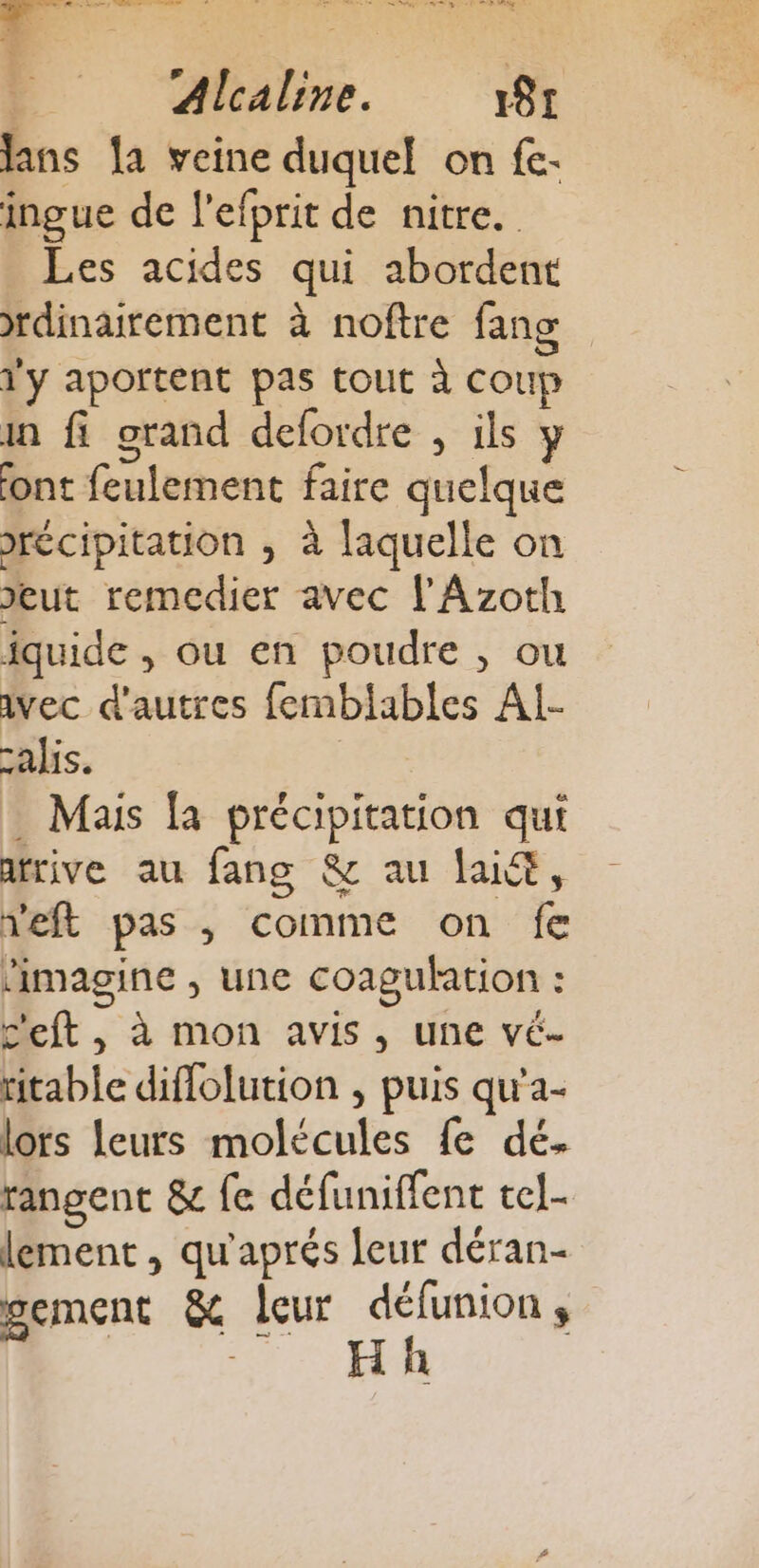 lans la veine duquel on fe. ingue de l'efprit de nitre. Les acides qui abordent rdinairement à noftre fans l'y aportent pas tout à coup in fi grand defordre , ils y ont feulement faire quelque Jrécipitation ; à laquelle on eut remedier avec l'Azoth fquide , ou en poudre , ou ivec d'autres femblables Al- calis. . Mais [a précipitation qui atrive au fang &amp; au laid, neft pas , comme on fe ‘imagine , une coagulation : c'eft , à mon avis, une vé- ritable diffolution , puis qu'a- lors leurs molécules fe dé. rangent &amp; fe défuniffent tel lement , qu'aprés leur déran- sement &amp; leur défunion ,