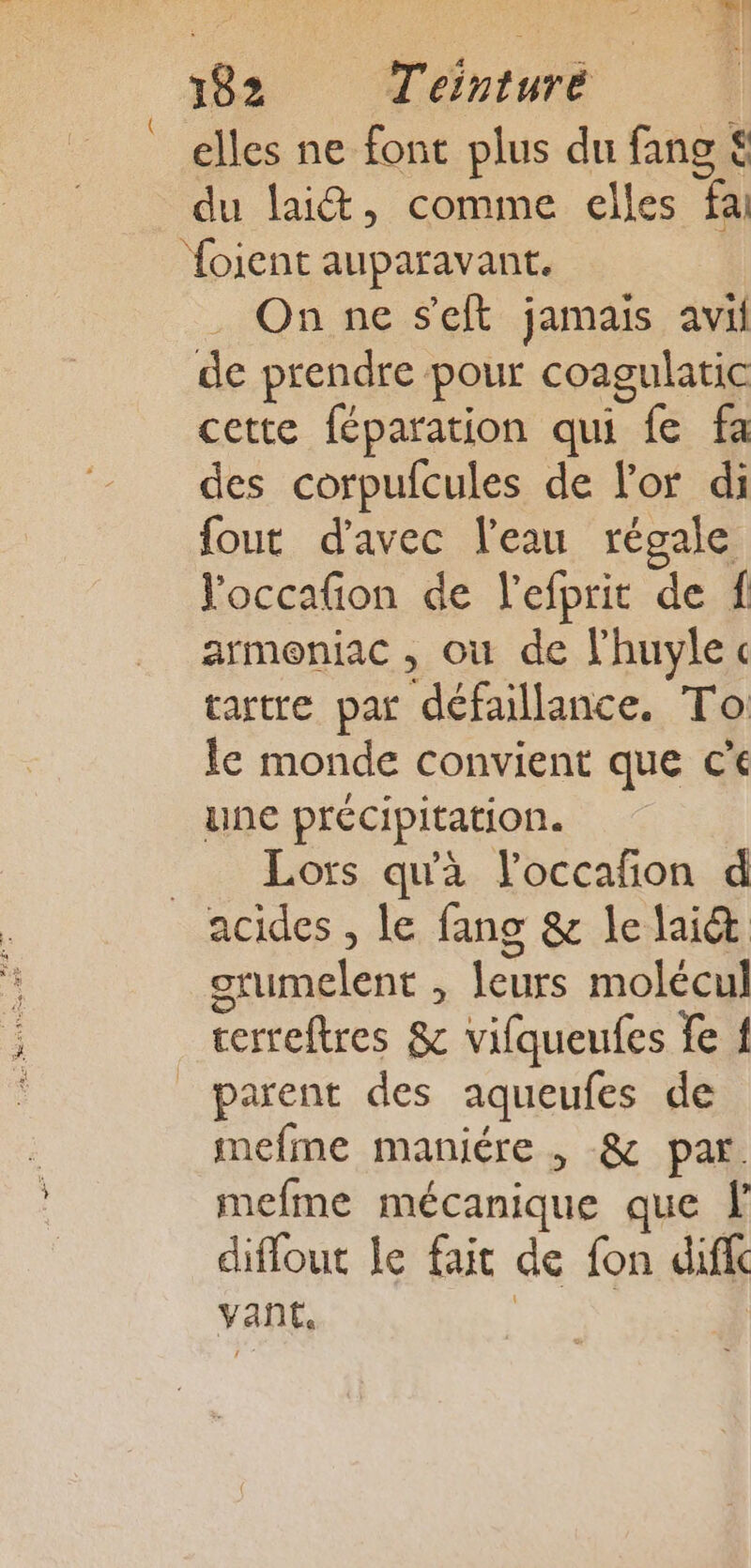 elles ne font plus du fang € du lait, comme elles fai foient auparavant. . On ne seit jamais avi de prendre pour coagulatic cette féparation qui fe fa des corpufcules de l'or di fout d'avec l'eau régale Poccafon de l'efprit de f armoniac , où de l'huylec tartre par défaillance. To le monde convient que ce une précipitation. Lors qu'à loccafñon d acides , le fang &amp; le laiét grumelent , leurs molécul cerreftres &amp; vifqueufes fe f parent des aqueufes de mefme maniére , &amp; par. mefme mécanique que F diflout le fait de fon dif yant,