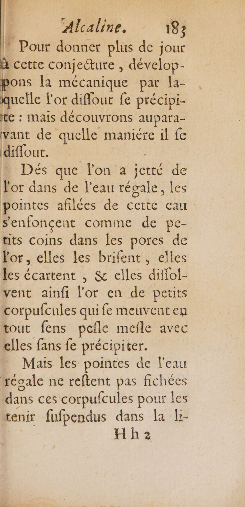 * Pour donner plus de jour à cette conÿ eture , dévelop- pons la mécanique par la- quelle l'or diffout fe précipi- te : mais découvrons aupara- vant de quelle maniére il fe diffout. Dés que lon a jerré de Tor dans de l’eau régale, les pointes afilées de cette au S'enfonçent comme de pe- tits coins dans les pores de Por, elles les brifent , elles les écartent , &amp; elles difloi- vent ainfi l'or en de petits corpufcules qui fe meuventen tout fens peile mefle avec elles fans fe précipiter. Mais les pointes de l’eau réoale ne reftent pas fichées dans ces corpufcules pour les tenir fufpendus dans la li- Hh2