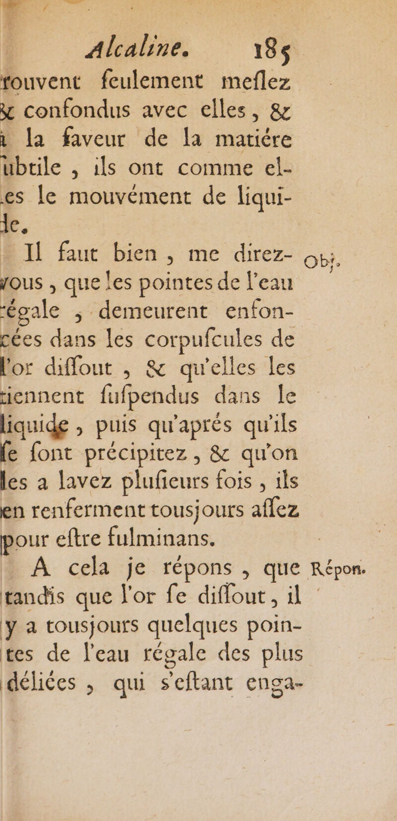 fouvent feulement meflez y confondus avec elles, &amp; 1 la faveur de la matiére ubtile , ils ont comme el- es le mouvément de liqui- le. Il faut bien , me direz- Obi. ous , que les pointes de l'eau égale ; demeurent enfon- cées dans les corpufcules de l'or diffout , &amp; qu'elles les iennent fufpendus dans le liquide , puis qu'aprés qu’ils fe font précipitez, &amp; qu'on les à lavez plufieurs fois , ils en renferment tousjours aflez pour eftre fulminans. À cela je répons , que Répon. tandis que l'or fe diflout, il y a tousjours quelques poin- tes de l'eau régale des plus délices ; qui seftant enga-