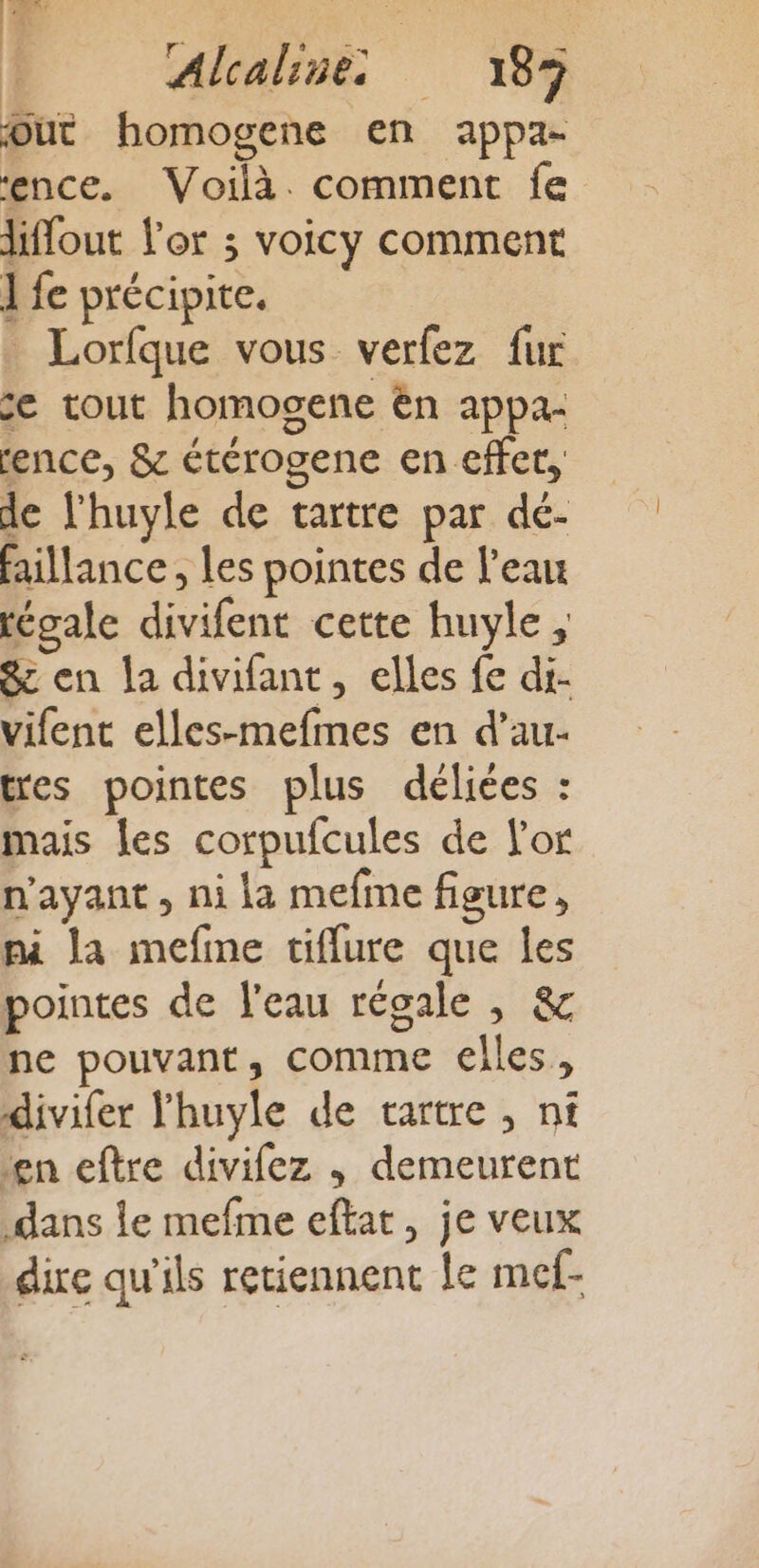 \ Alcaline 185 dut homogene en appa- ence. Voilà. comment fe liflout l'or ; voicy comment ] fe précipite. _ Lorfque vous verfez fur ce tout homogene en appa- rence, &amp; étérogene en effet, de l'huyle de tartre par dé- faillance, les pointes de l'eau tégale divifent cette huyle, &amp; en la divifant, elles fe di- vifent elles-mefmes en d’au- tres pointes plus délices : mais les corpufcules de L'or n'ayant, ni la mefine figure, pi la mefme tiflure que les pointes de l'eau réoale , &amp; ne pouvant, comme elles, divifer lhuyle de vartre , ni en eftre divifez ,; demeurent dans le mefme eftat, je veux dire qu'ils retiennent Le mcf-