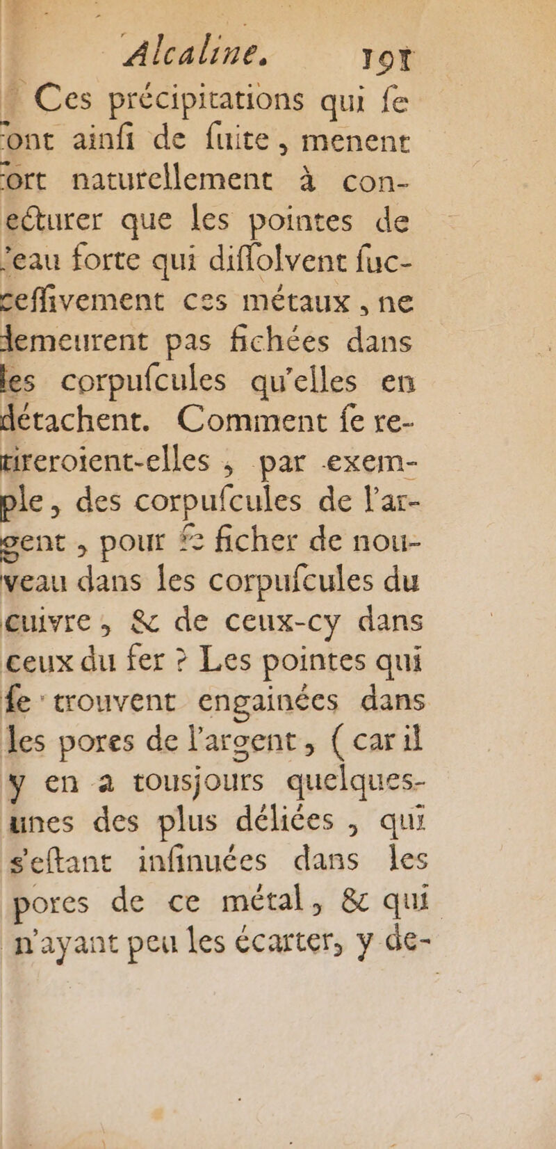 k EL: 2: | Alcaline, Jot D Ces précipitations qui fe ont ainfi de fuite, menent ort naturellement à con- ecturer que les pointes de feau forte qui diffolvent fuc- ceffivement ces métaux , ne lemeurent pas fichées dans les corpufcules qu'elles en détachent. Comment fe re- tireroient-elles ; par -exem- ple, des corpufcules de lar- gent , pour £: ficher de nou- veau dans les corpufcules du cuivre, &amp; de ceux-cy dans ceux du fer ? Les pointes qui fe trouvent engainées dans les pores de l'argent, (caril y en a tousjours quelques- unes des plus déliées , qui s'eftant infinuées dans les pores de ce métal, &amp; qui n'ayant peu les écarter, y de-