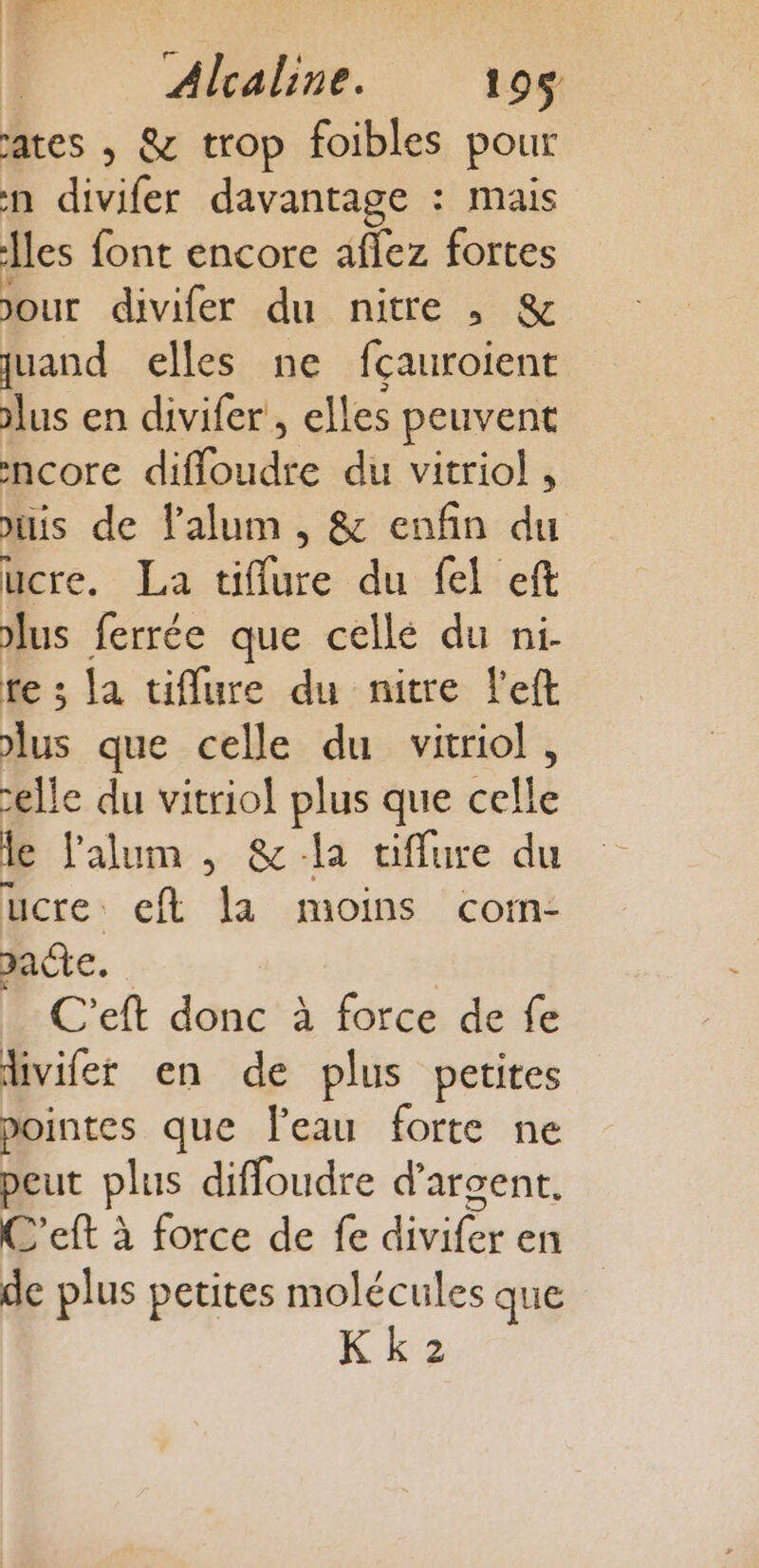 EL | Alcaline. 195 ates , &amp; trop foibles pour n divifer davantage : mais Îles font encore aflez fortes jour divifer du nitre , &amp; quand elles ne fçauroient lus en divifer , elles peuvent ncore diffloudre du vitriol , is de lalum , &amp; enfin du ucre. La tiflure du fel eft lus ferrée que cellé du ni- te ; la tiflure du nitre left lus que celle du vitriol, elle du vitriol plus que celle de l’alum , &amp; la tiflure du ucre eft la moins com- pacte. C'eft donc à force de fe livifer en de plus petites pointes que Peau forte ne peut plus diffoudre d'argent. C'eft à force de fe divifer en de plus petites molécules que Kk 2