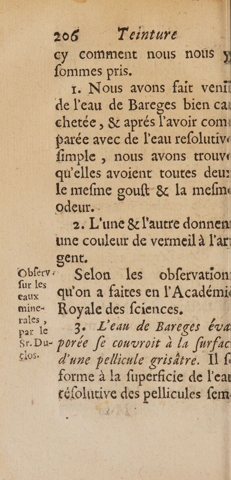 Cy comment nous nous : fommes pris. l r. Nous avons fait venil de l'eau de Bareges bien cai chetce , &amp; aprés l'avoir com: parée avec de l'eau refolutiv: fimple , nous avons trouvr qu'elles avoient toutes deu: le mefme gouft &amp; la mefmi odeurs | 2. L'une &amp; l'autre donnen: une couleur de vermeil à l’ar: gent. Obferv: Selon les obfervation: fur les : + : Par | eaux du'on à faites en l’Académi. mine Royale des fciences. | ss Fr 3. L'ean de Bareges Éva Sr.Du- porée [e couvroit à la furfac US d'une pellicule grisätre. U fe forme à la fuperficie de l’ea réfolutive des pellicules fem