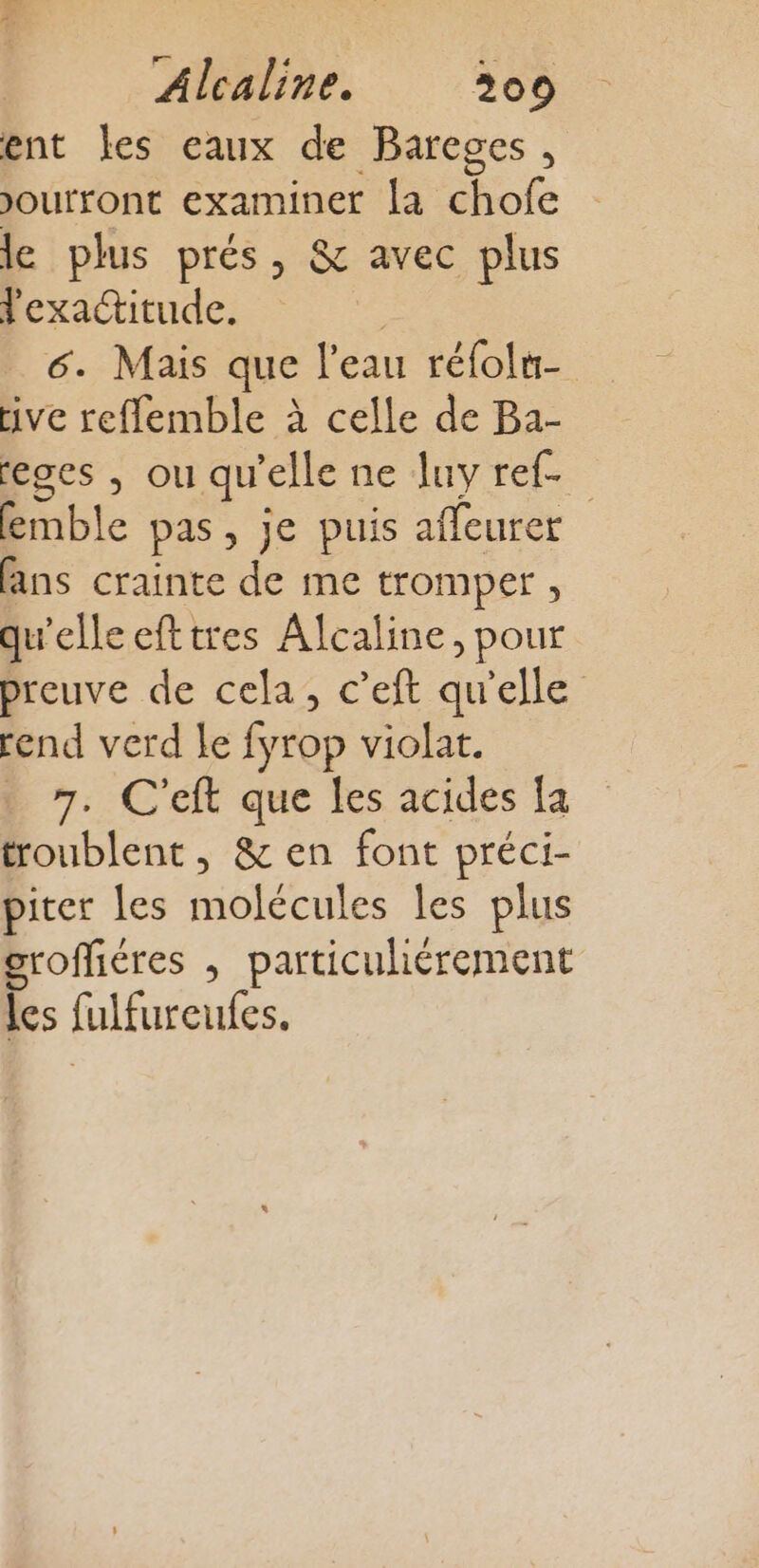 ent les eaux de Bareges, Joufront examiner la chofe le plus prés, &amp; avec plus l'exactitude. | 6. Mais que l'eau réfoln- tive reflemble à celle de Ba- eges , ou qu'elle ne luy ref. Bible pas, je puis affeurer fans crainte de me tromper, qu'elleefttres Alcaline, pour preuve de cela, c’eft qu'elle rend verd le fyrop violat. ._ 7. C'eft que les acides [a troublent , &amp; en font préci- piter les molécules les plus groffiéres , particuliérement les fulfureufes.