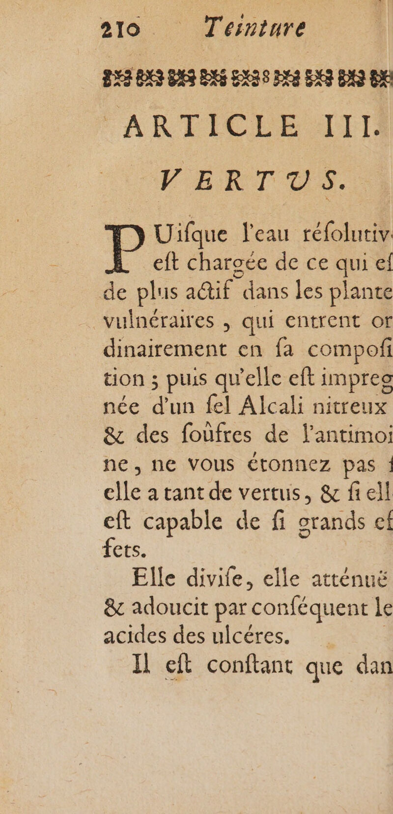 253 DES DES DES EXAS DEA ENS DNS D FARTICÉE AIT VERTAS P Uifque l'eau réfolutiv eft charoée de ce qui el de plus a@if dans les plante vulnéraires , qui entrent or dinairement en fa compofi tion ; puis qu'elle eft impreg née a {el Alcali nitreux &amp; des foùfres de l’antimoi ne, ne Vous étonnez pas ! elle a tant de vertus, &amp; fieil eft capable de fi grands ef fets. Elle divife, elle atténuë &amp;c adoucit par ‘conféquent le acides des ulcéres. Il ft conftant que dan