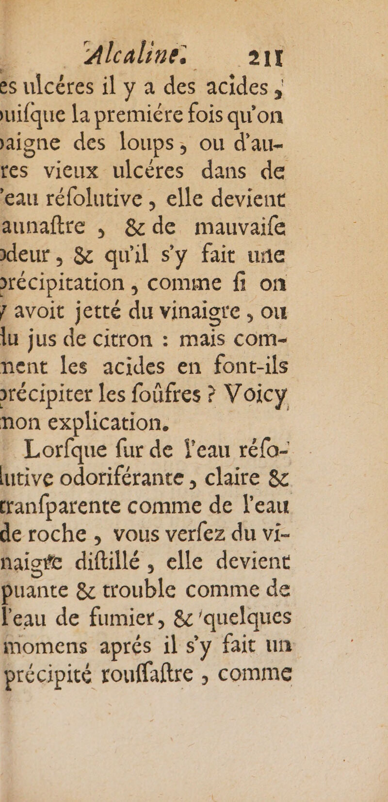 es ulcéres il y à des acides , uifque la premiére fois qu'on aigne des loups, ou d’au- res vieux ulcères dans de eau réfolutive , elle devient aunaftre , &amp;de mauvaife leur , &amp; qu'il s'y fait une récipitation ; comme fi on j avoit jette du vinaigre , où lu jus de citron : mais com- nent les acides en font-ils récipiter les foûfres ? Voicy non explication, Lorfque fur de l'eau réfo- tive odoriférante , claire &amp; ranfparente comme de l'eau de roche , vous verfez du vi- haigte diftillé , elle devient puante &amp; trouble comme de l'eau de fumier, &amp;'quelques momens aprés il sy fait un précipité rouffaftre , comme