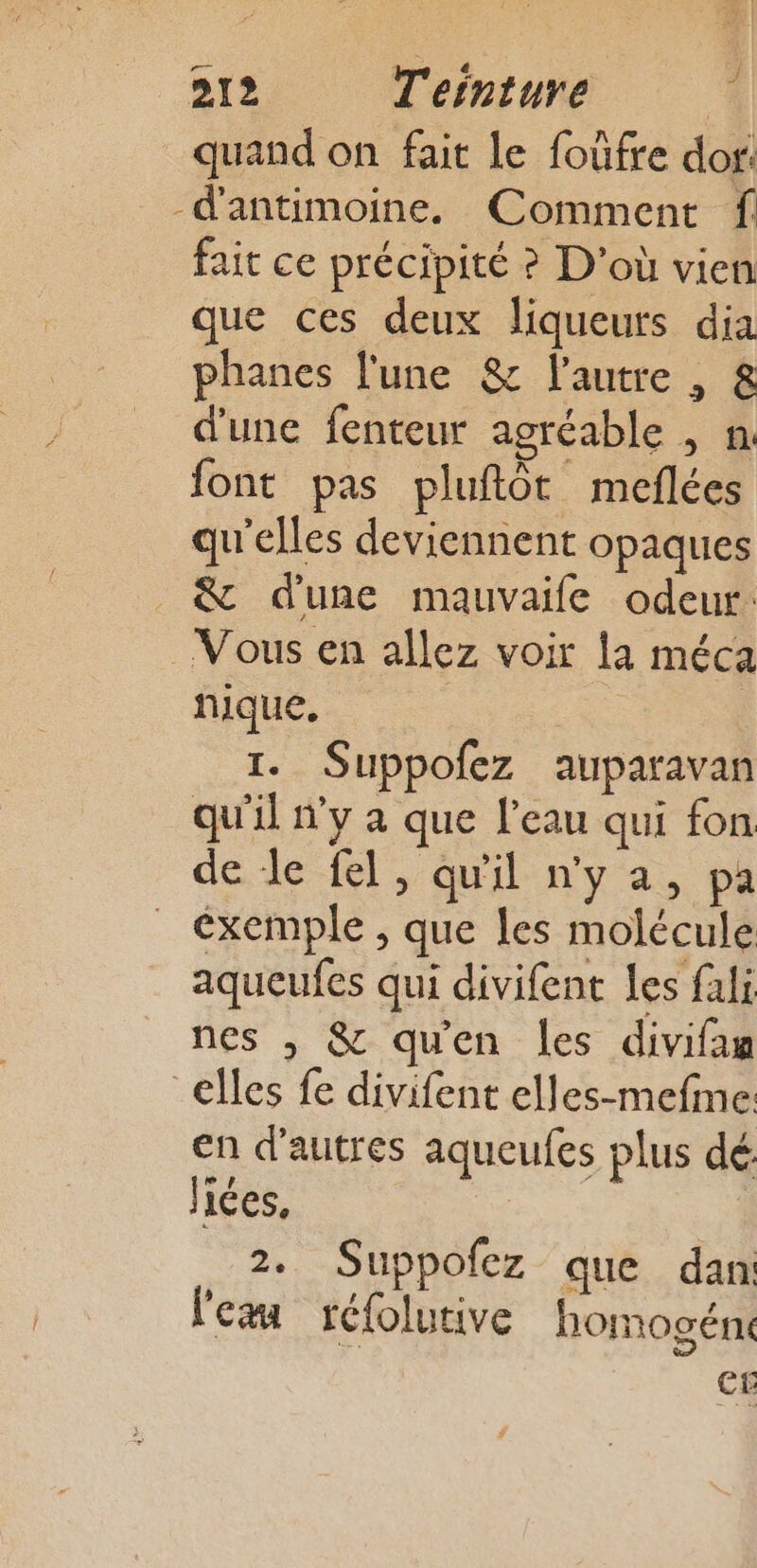 _ quand on fait Le foûfre dor. -d'antimoine. Comment f fait ce précipité ? D'où vien que ces deux liqueurs dia phanes l'une &amp; l’autre , &amp; d'une fenteur agréable , n font pas pluftôt meflées qu'elles deviennent opaques _&amp; dune mauvaife odeur: Vous en allez voir la méca nique. : | 1. Suppofez auparavan qu'il n'y à que l'eau qui fon de le fel, qu'il n'ya, pa exemple , que les molécule aqueufes qui divifent les fali nes , &amp; qu'en les divifam elles fe divifent elles-mefme en d'autres aqueufes plus dé liées, 2. Suppofez que dan: le réfolutive homogént er