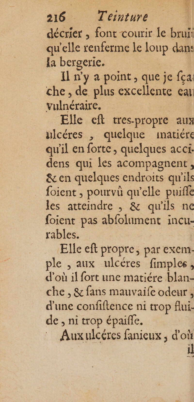 décrier , font courir le brun qu’elle renferme le ur dans la bergerie. Il n'y a point, que je fca. che, de plus excellente ea oc Elle eft tres-propre aux ulcéres , quelque 1inatiére qu'il en forte, quelques acci- dens qui les acompagnent, &amp; en quelques endroits qu'ils foient , pourvû qu'elle puifle les atteindre , &amp; qu'ils ne {oient pas abfolument incu- rables. Elle eft propre, par exem- ple , aux ulcères fimples , d’où 1l fort une matiére blan- che , &amp; fans mauvaife odeur , d'une confiftence ni trop flui- de , ni trop épaifle. Aux ulcéres fanieux ; d'où il