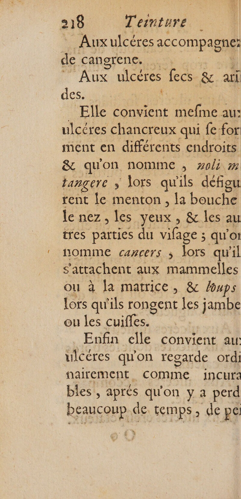 Aux ulcéres accompagne: de cangrenc. L pv ulcères fecs &amp; ai des. Elle convient ones au: ulcéres chancreux qui fe-for ment en différents endroits &amp; qu'on nomme , aoli m tangere ; lors qu'ils défigu rent le menton , la bouche le nez, les yeux , &amp; les au tres parties du vifage ; quo: nomme cazcers ; lors qu'il _s'attachent aux mammelles ou à la matrice, &amp; loups lors qu'ils rongent les jambe ou les cuiffes. Enfin elle convient au: ulcéres qu'on regarde ordi nairement comme incur: bles , aprés qu'on y a perd REG de temps , de pe