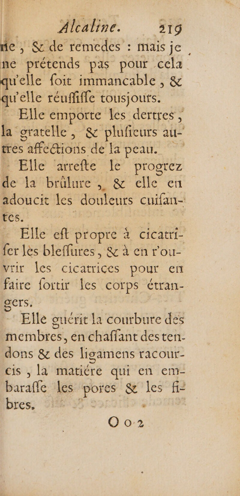 D MMS fe | &amp; de remedes : mais je ne prétends pas pour cela qu'elle foit immancable , &amp; qu'elle réuffiffe tousjouts. Elle emporte les dertres , la gratelle, &amp; plufieurs au- trés ML dé peau. 7 R'EIE arrefte Je progrez h. fanbrtnre ner elle en adoucit Les dote cuifan- tes. Elle f propre à à cicatrt- fer les bleflures, &amp; à en r'ou- vrir les cicatrices pour en faire fortir les corps étran- érs: Elle guérit la LOL des iérnbier en chaffant desten. dons &amp; dés ligamens racour- cis , la matière qui en em- baraffe les spas es &amp; les fi: bres. - Oo2