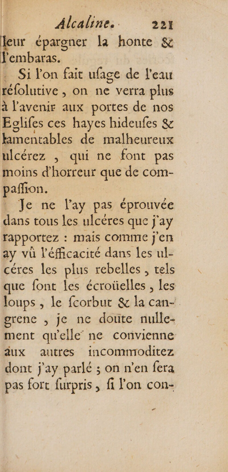 leur épargner la honte &amp; Fembaras. . Si l'on fait ufage de l'eau téfolutive , on de voa plus à l'avenir aux portes de nos Eglifes ces hayes hideufes &amp; himentables de malheureux ulcérez , qui ne font pas moins d'horreur de de com- pañon. L Je ne l'ay pas éprouvée dans tous les ulcères que j ay rapportez : mais comme j'en ay vu l'éfficacité dans les ul- céres les plus rebelles , tels que font les écroüelles ; Les Joups , le fcorbut &amp; la can- grene , je ne doute nulle- ment qu'elle’ ne convienne dux autres incomnroditez dont j'ay parlé ; on n’en fera pas fort furpris , fi l’on con- +