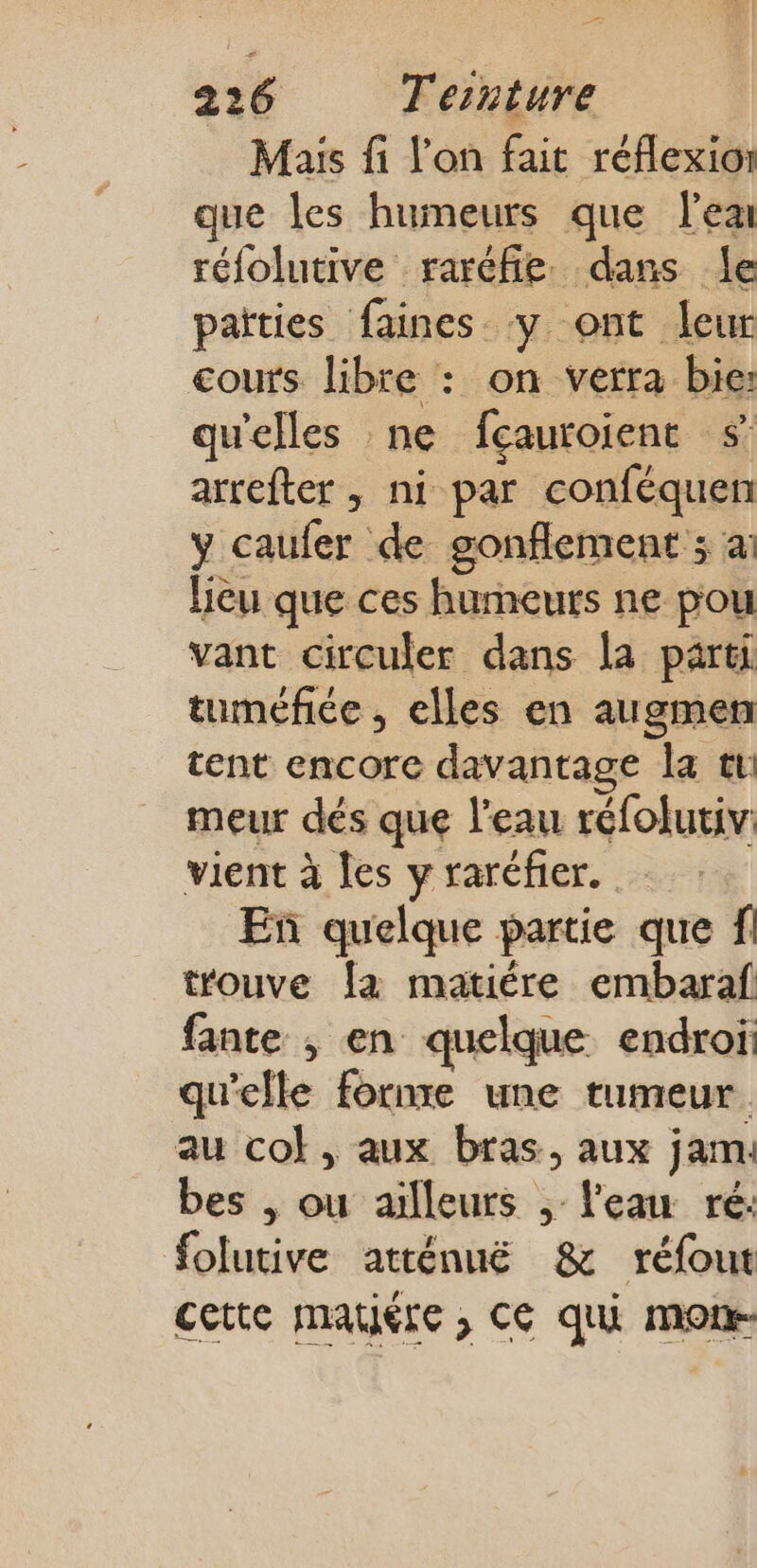 Maïs fi l'on fait réflexion que les humeurs que lea réfolutive raréfie. dans le païties faines y ont leur cours libre : on verra bie: qu'elles ne fçauroient $ arrefter , ni par conféquen y caufer de gonflement ; ai Leu que ces humeurs ne pou vant circuler dans la parti tuméfée , elles en augmen tent encore davantage la tr meur dés que l'eau réfolutiv: vient à Îes y raréfier. En quelque partie que trouve {a matiére embaraf fante ; en quelque endroï qu'elle fornre une tumeur au col, aux bras, aux jam: bes | ou ailleurs ; l'eau ré: folutive atténuëé &amp; réfout cette mauére ; C6 qui mor