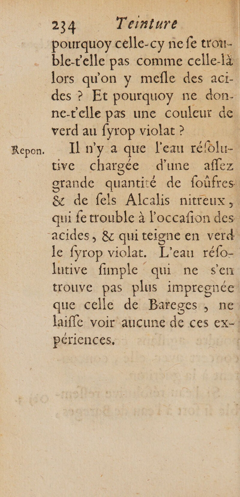 KRepon. pourquoy célle-cy nefe trou- ble-telle pas comme celle-là lors qu'on y mefle des aci- des ? Etc pourquoy ne don- ne-t'elle pas une couleur de verd au fyrop violat ? Il n'y a que l'eau réfolu- tive chargée d’une affez orande quantité de foufres: &amp; de fels Alcalis nitreux, qui fe trouble à loccafon des le . violat. L'eau réfo- lutive fimple qui ne s'en trouve pas plus impregnée que celle de Bareges , ne laifle voir aucune de ces ex! périences,