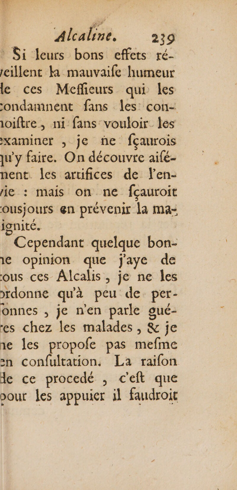 * Si leurs bons effets ré- eillent ka mauvaife humeur le ces Meffieurs qui les ondamnent fans les: con- ioiftre, ni fans vouloir les xaiminer , je ñe fçaurois ju'y faire. On découvre aifé- nent. les artifices de Ven- ie : mais on ne fçauroit ousjours en prévenir la ma- ignité. Cependant quelque bon- le opinion que jaye de ous ces Âlcalis, je ne les rdonne qu'à peu de per- onnes , je n'en parle gué- es chez les malades , &amp; je ie Îles propofe pas mefme »n confultation, La raifon de ce procedé , c'eft que our les appuier il faudroit
