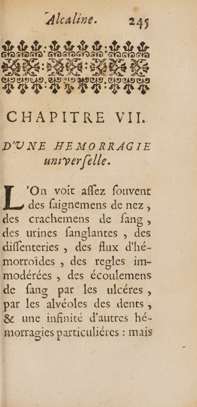 ART TT CHAPITRE VIL D'UNE HEMORRAGIE unsverfelle. ‘On voit aflez fouvent des faignemens de nez, des crachemens de fans, des urines fanglantes , des diflenteries , des flux d’hé- morroïdes , des regles im- modérées , des écoulemens de fang par les ulcéres, par les alvéoles des dents, &amp; une infinité d’autres hé- morragies particuléres : mais