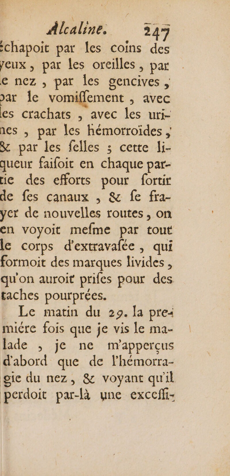 chapoit par les coins des Jeux, par les oreilles, par e nez , par les gencives , var le vomiflement , avec es crachats , avec les uri- nes , par les hémorroides ; &amp; par les felles 3 cette li- queur faifoit en chaque par- ie des efforts pour fortir de fes canaux , &amp; fe fra- yer de nouvelles routes, on en voyoit mefme par tout le corps d'extravafée , qui formoit des marques livides , qu'on auroit prifes pour des taches pourprées. Le matin du 29. la pre: mire fois que je vis le ma- lade , je ne m’appercçus d'abord que de l’hémorra- gie du nez, &amp; voyant qu'il perdoit par-fà une exceffi: