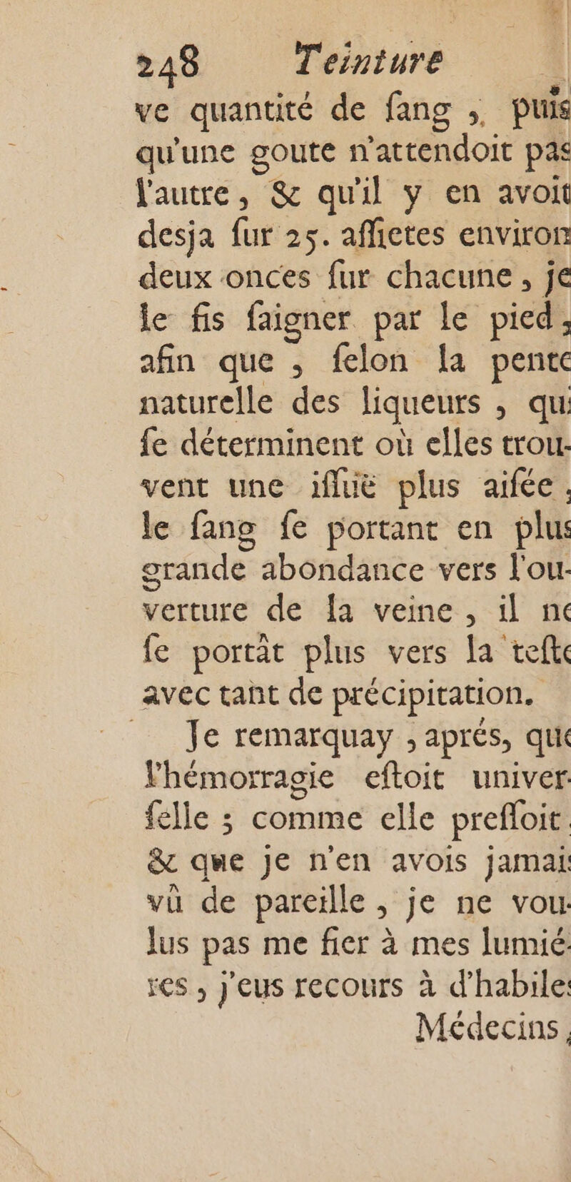 ve quantité de fang ;, puis qu'une goute n'attendoit pas l'autre, &amp; qu'il y en avoit desja fur 25. affietes environ deux onces fur chacune, je le fis faigner par le pied, afin que , felon a pente naturelle des liqueurs , qui fe déterminent où elles trou. vent une ifluë plus aifée, le fang fe portant en plu: orande abondance vers l'ou- verture de {a veine , il nc fe portat plus vers la teft avec tant de précipitation. Je remarquay ; aprés, qu Vhémorragie eftoit univer: felle ; comme elle prefloit &amp; qme je n'en avois jamak vü de pareille ; je ne vou lus pas me fier à mes lumié res , j'eus recours à d’habile: Médecins,