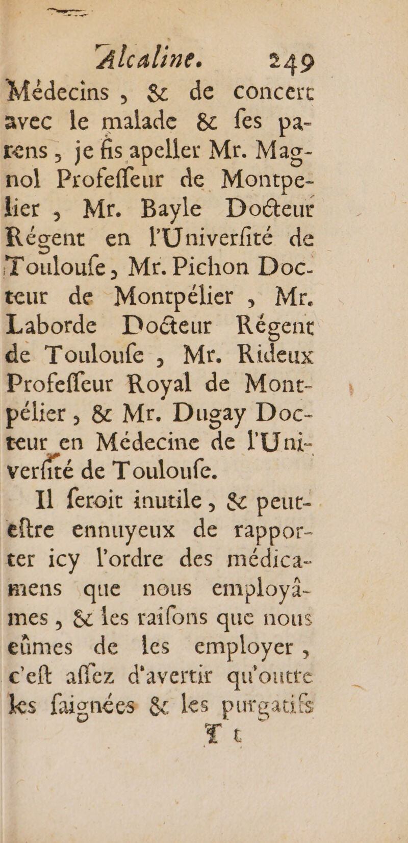 Médecins , &amp; de concert avec le malade &amp; fes pa- rens, je fis apeller Mr. Mas- no! Profeffleur de Montpe- lier | Mr. Bayle Docteur Régent en l'Univerfité de Touloufe, Mr. Pichon Doc- teur de Montpélier , Mr. Laborde Do&amp;eur Régent de Touloufe , Mr. Rideux Profeffeur Royal de Mont- pélier , &amp; Mr. Dugay Doc- teur en Médecine de YUni- verfité de T'ouloufe. Il feroit inutile, &amp; peut- eftre ennuyeux de rappor- ter icy l’ordre des médica- miens que nous employà- mes , &amp; les raifons que nous eümes de les employer, c'eft affez d'avertir qu'outte ks faionées &amp; pins t