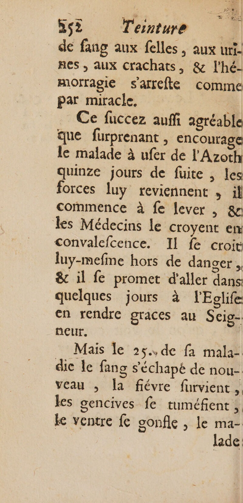 de fang aux felles, aux urt- nes , aux CraCchats, &amp; l'hé- mOrragie s'afrefte comme par miracle, Ce fuccez auf agréable que fürprenant , encourage le malade à ufer de l'Azoth quinze jours de fuite , les forces luy reviennent , il commence à fe lever , &amp;r les Médecins le croyent en convalefcence. Il fe croit luy-mefine hors de dancer , 8&amp;c il fe promet d'aller dans quelques jours à l'Eglife en rendre graces au Scig- neur. Mais le 25.,de fa mala- die le fang s’'échapé de nou- veau ,; la fiévre furvient, les gencives fe tuméfient ,. ke ventre fc gonfle , le ma- lade