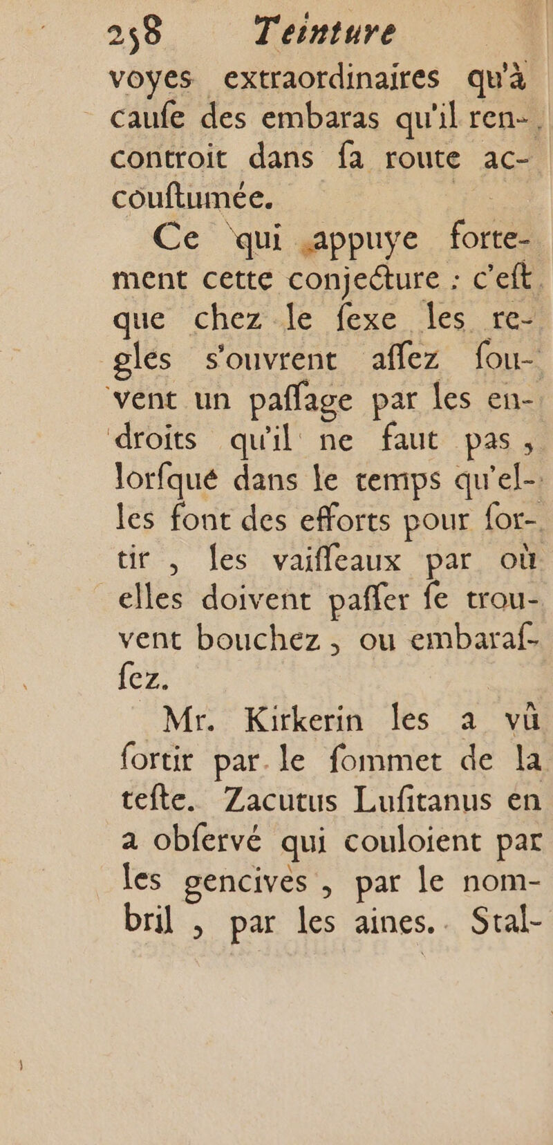 voyes extraordinaires qu'à _ caufe des embaras qu'il ren-. controit dans fa loute ac couftumée. Ce qui appuye Et ment cette conjecture : c'eft. que chez le fexe les re- gles s'ouvrent affez fou- vent un paffage par les en- droits qu'il ne faut pas, lorfqué dans le temps qu'el-. les font des efforts pour for- tir , es vaiffleaux par où elles doivent pañer fe trou- vent bouchez , ou embaraf- {ez. | Mr. Kirkerin Îles a vü fortir par. le fommet de la tefte. Zacutus Lufitanus en a obfervé qui couloient par les gencives , par le nom- bril , par les aines.. Stal-