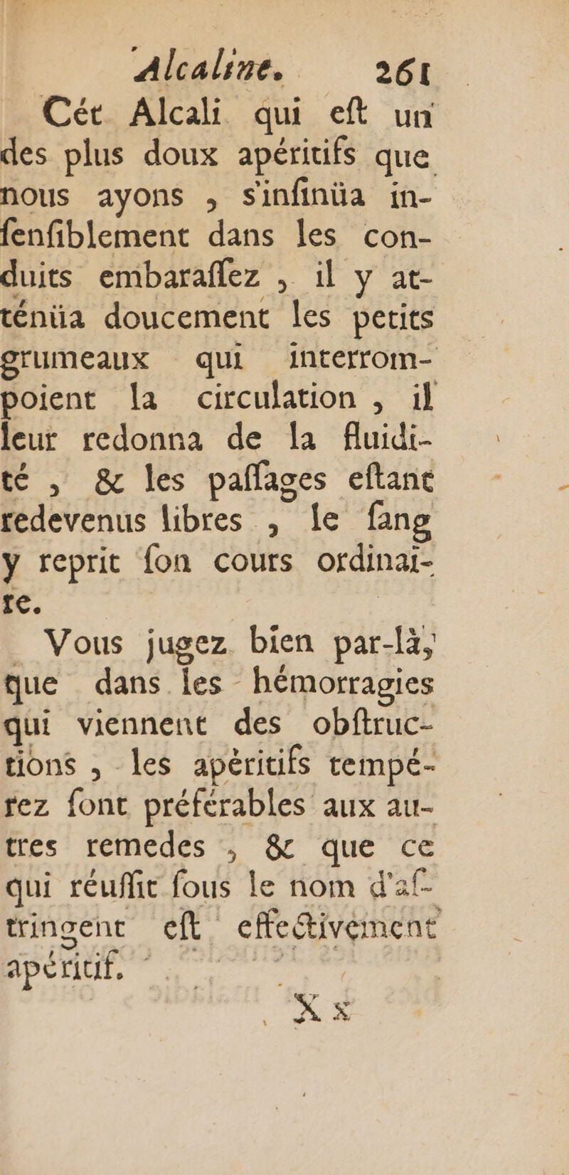 Cét Alcali qui eft un des plus doux apéritifs que nous ayons ; Sinfinüa in- fenfiblement dans les con- duits embaraflez , il y at- ténüa doucement les petits grumeaux qui interrom- poient La circulation , il leur redonna de a fluidi- té , &amp; les pañages eftane redevenus libres , le fang y reprit fon cours ordinat- 1e. | | _ Vous jugez bien par-là, que dans les hémorragies qui viennent des obftruc- tions , les apéritifs tempé- rez font préferables aux au- tres remedes , &amp; que ce qui réuffit fous le nom d'af- tringent cft effe&amp;ivément PER nu à hr 0