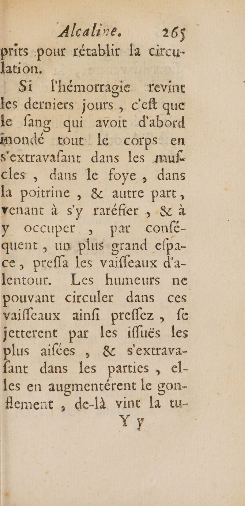 prits pour rétablir la circu- Htion. Si lhémorragie revint les derniers jours, c’eft que le fang qui avoit d'abord mondé tout le corps en s'extravafant dans les mufe cles , dans le foye, dans la poitrine , &amp; autre part, Yenant à sy raréfer ; 8 à y occuper, ,; par confé- quent , un plus grand efpa- ce, prefla Les vaiffeaux d'a- lentour, Les humeurs ne pouvant circuler dans ces vaifleaux ainfi preflez , fe jetterent par les ifluës les plus aifées , &amp; s'extrava- fant dans les parties , el- les en augmentérent le gon- flement , de-là vint la tu- Ÿ y