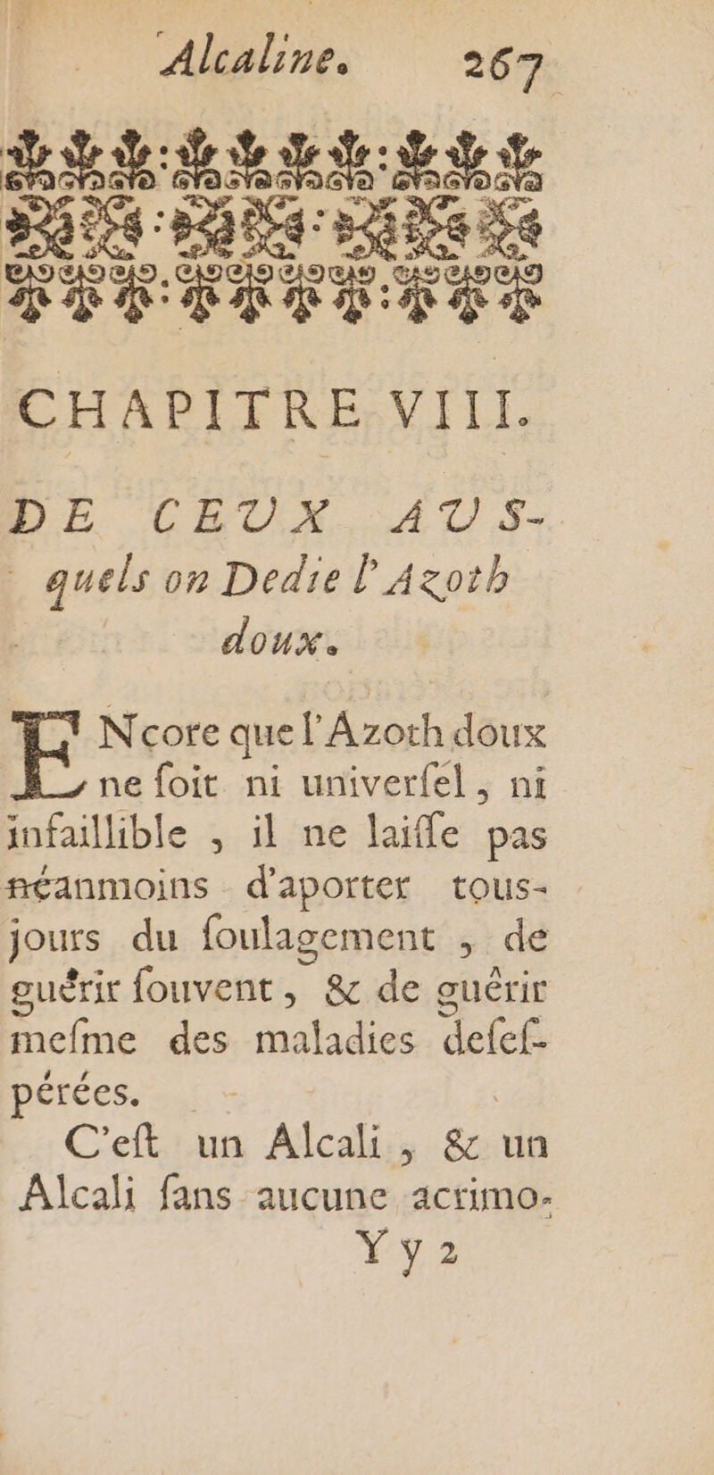 Ed ed tt SE FEV Fr CHAPITRE VIII DE CEUX AUS. pensé on Dedie l Azoth doux. Ncore que CAE, doux ne foit ni univerfel, ni infaillible , il ne laifle pas néanmoins d'aporter tous- jours du foulagement ; de guérir fouvent, &amp; de guérir cime des théfadies: dhief pérées. C'eft un Alcali , &amp; un Alcali fans aucune acrimo- ya