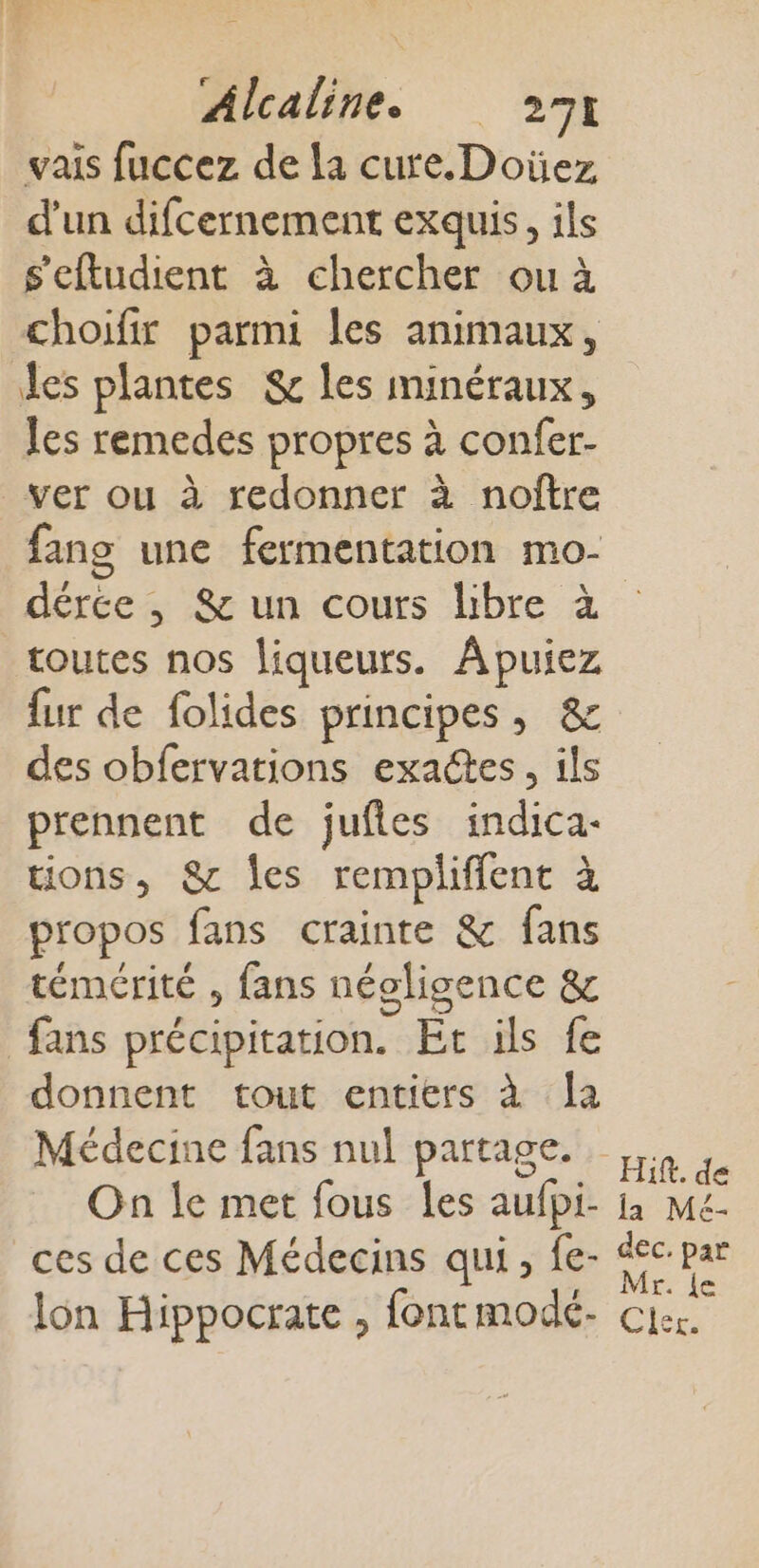 vais fuccez de la cure. Doïüez d’un difcernement exquis, ils s'eftudient à chercher ou à choifir parmi les animaux, es plantes &amp; les minéraux, les remedes propres à confer- ver ou à redonner à noître fang une fermentation mo- dérce , &amp; un cours libre à toutes nos liqueurs. Apuiez {ur de folides principes, &amp; des obfervations exactes, ils prennent de jufies indica- tions, 8 les rempliffent à propos fans crainte &amp; fans témérité , fans néoligence &amp; fans précipitation. Et ils fe donnent tout entiers à la Médecine fans nul partage. Hit. de lon Hippocrate , font modé- Mr. {e Cler.