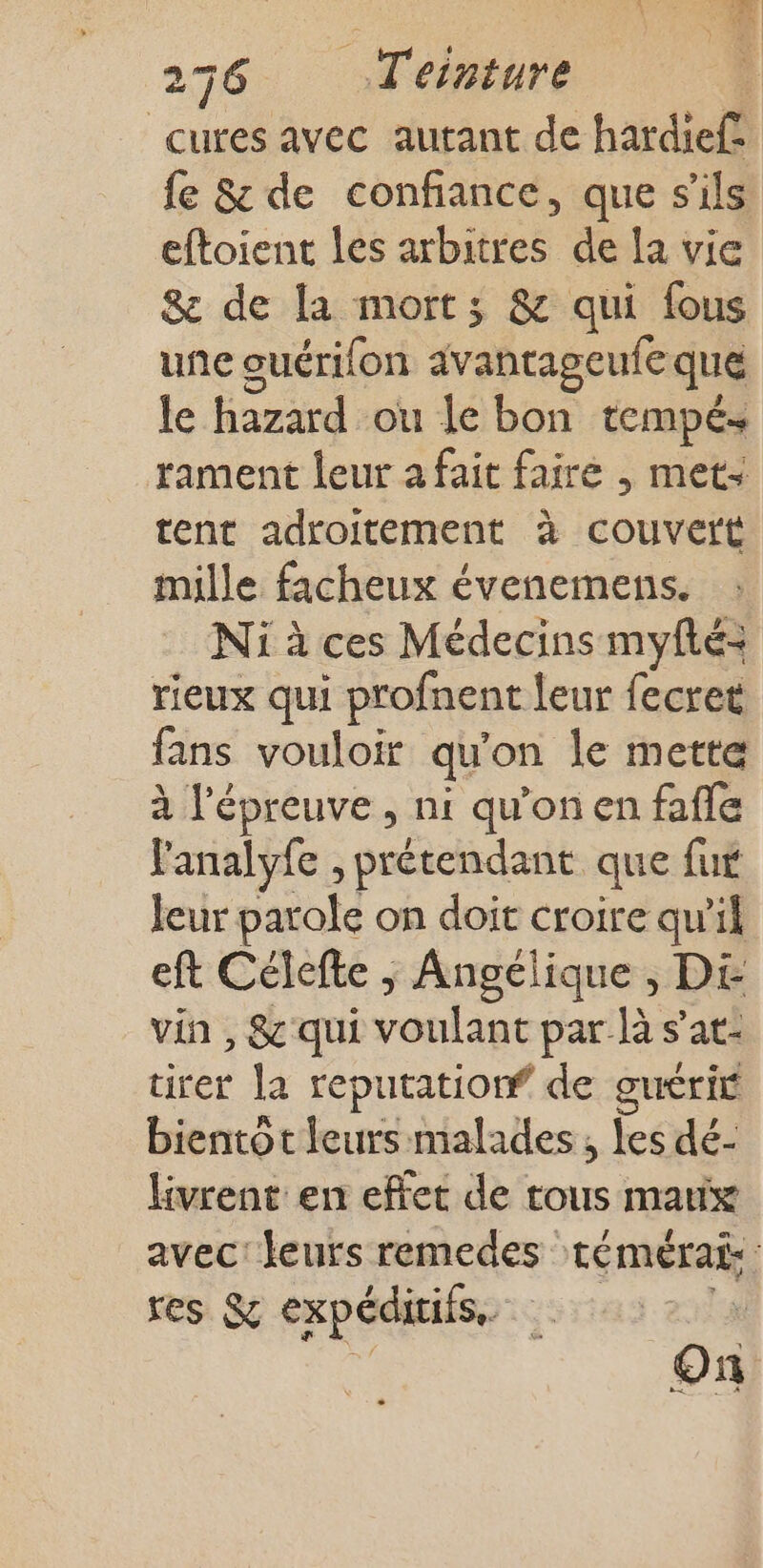 cures avec autant de hardief fe &amp; de confiance, que s'ils eftoient les arbitres de la vie &amp; de la mort; &amp; qui fous une ouérifon avantageufe que le hazard ou le bon tempé+ rament leur a fait faire , met: tent adroitement à couvert mille facheux évenemens. Ni à ces Médecins myfté= rieux qui profnent leur fecret fans vouloir qu'on le mette à l'épreuve, ni qu'on en fafle l'analyfe , prétendant que fut leur parole on doit croire qu'il eft Célefte ; Angélique , DE vin, &amp; qui SE pe par là s’at- tirer la reputatiorf de guérit bientot leurs malades, les dé- livrent en effet de tous matix avec: leurs remedes témérai: res &amp; expéditiis, v On