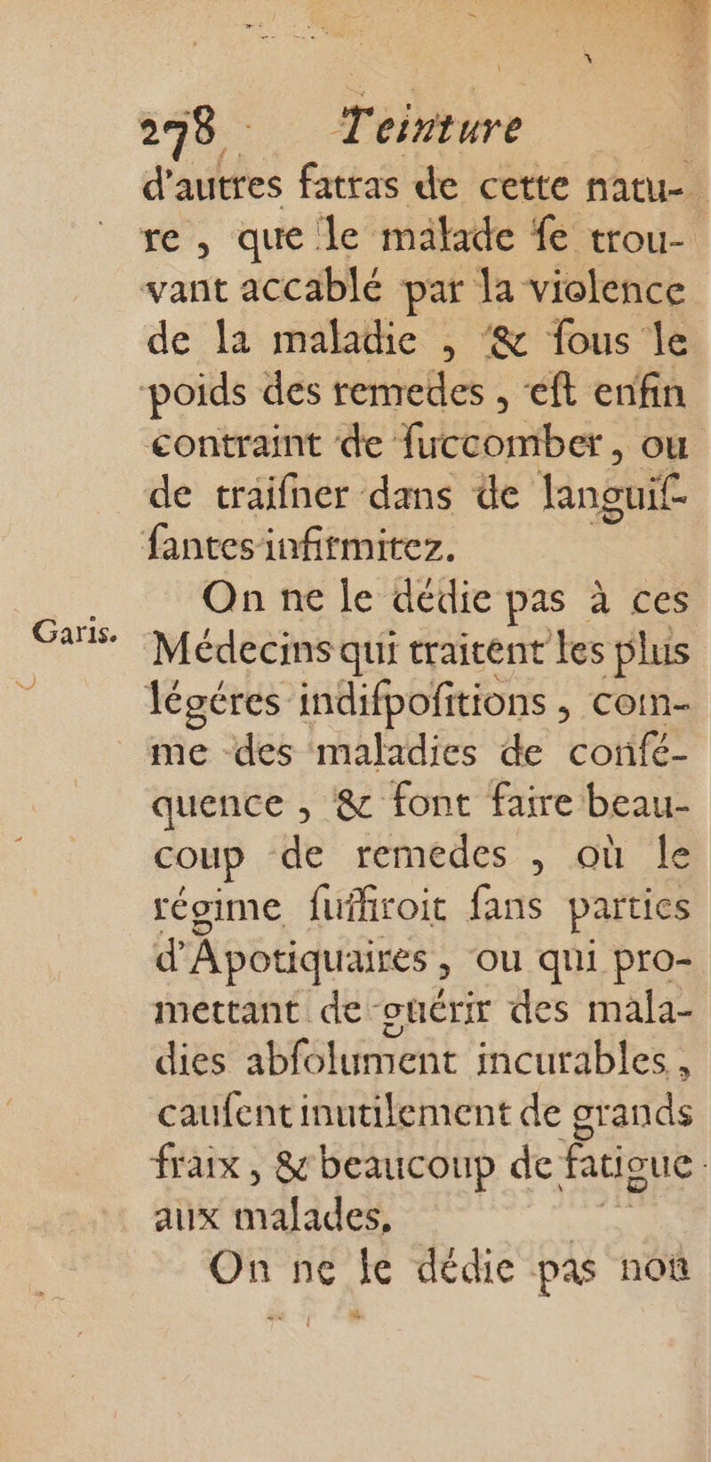 Garis. 7 140 Teinture : d’autres fatras de cette natu- re, que le malade fe trou- vant accablé par la violence de la maladie , ‘&amp; fous le poids des remredes , ‘ft enfin contraint de fuccomber, ou de traifner dans de languif- fantesinfirmitez. On ne le dédie pas à ces Médecins qui traitent Les plus légéres indifpofitions » COTES me des maladies de confé- quence , &amp; font faire beau- coup de remédes , où le régime fufhroit fans parties d'Apotiquaires » OÙ qui pro- mettant de -otérir des mala- dies abfolument incurables, caufent inutilement de grands fraix , &amp; beaucoup de fatigue aux maladeé | On ne je dédie pas noû &amp;