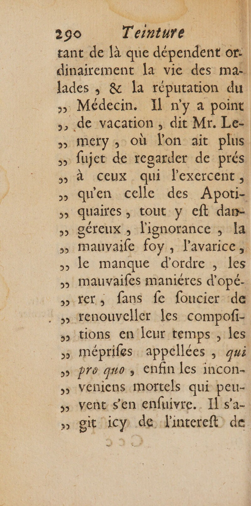 Ph 92 39 29 39 29 29 939 39 29 29 32 39 59 29 5 3 99 39 Médecin. Il n'y a point mery ; où lon ait plus fujet de regarder de prés à ceux qui lexercent, qu'en celle des Apoti- oéreux ,; l'ignorance ; Ia mauvaife foy , l’avarice, le manque d'ordre , les mauvaifes maniéres d’opé- rer, fans fe foucier de renouveller les compofi- tions en leur temps , les mépriles appellées , gwi pro 0 enfin les incon- veniens mortels qui peur vent s'en enfuivre.. Il s’a- git icy de l'intereft&gt; de —