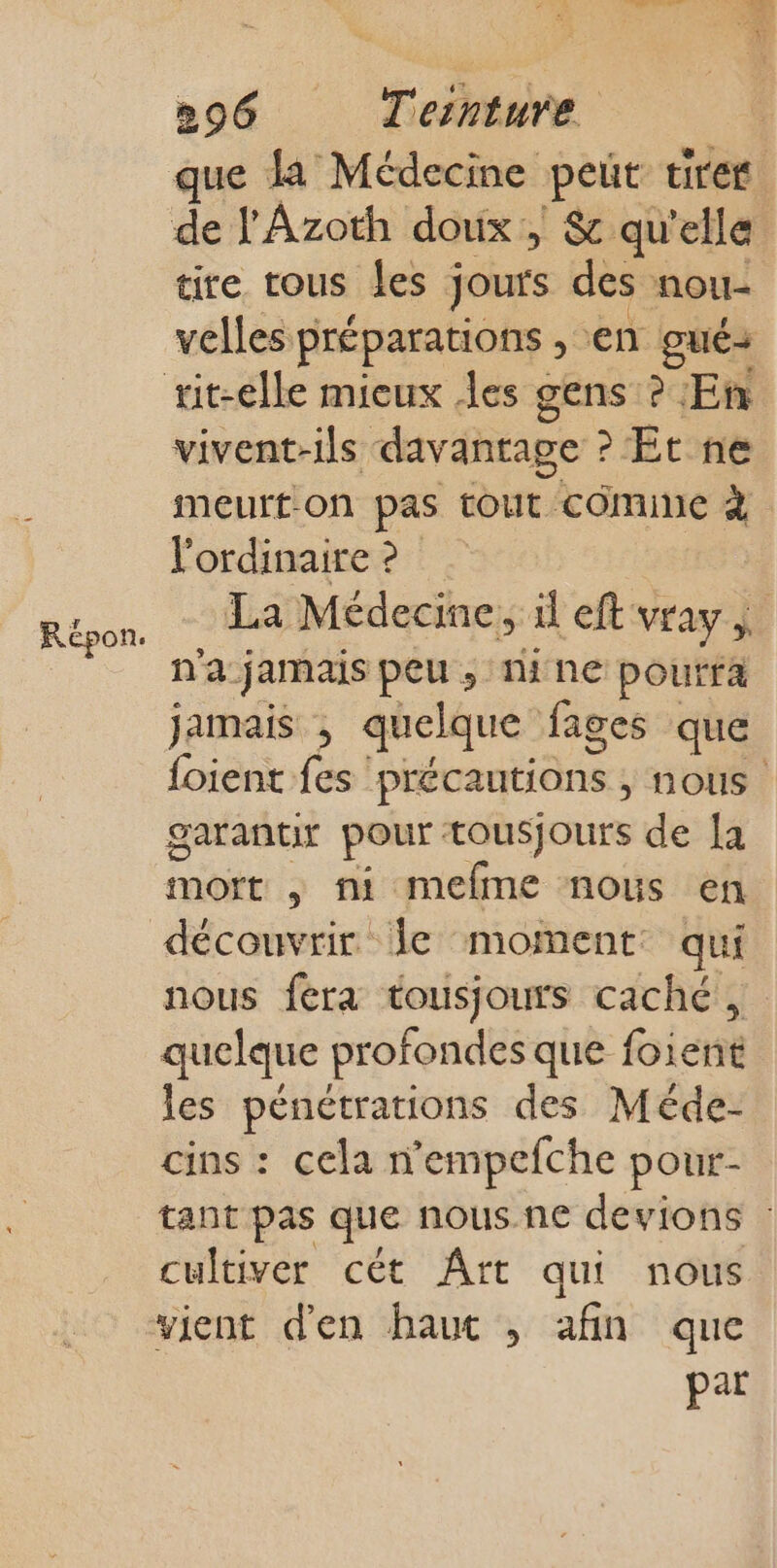 Répon. Pr que la Médecine peut tirer de l'Azoth doux, &amp; qu'elle tire tous les jours des nou velles préparations en gué+ vivent-ils davantage Et ne meurton pas tout cômine à l'ordinaire ? La Médecine, il eft VEAy n'a jamais peu, nine pourra jamais ; quelque fages que foient fes précautions , NOUS. garantir pour tousjours de a mot ,; ni mefme nous en découvrir Je moment qui nous fèra tousjours caché, quelque profondes que foient les pénétrations des Méde- cins : cela n’empefche pour- tant pas que nous. ne devions cultiver cét Ârt qui nous par