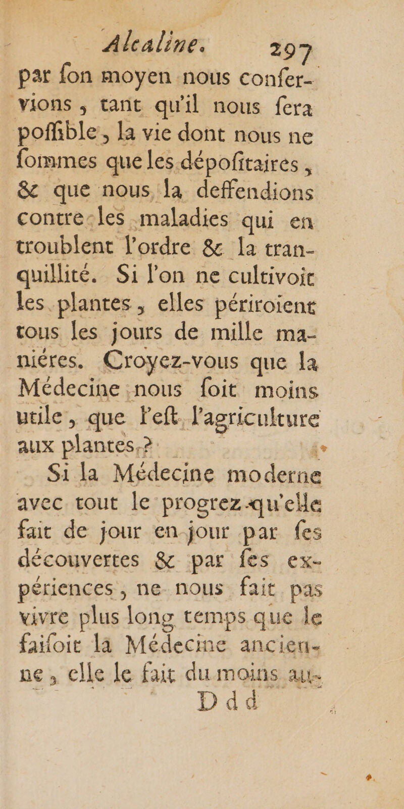 pat fon moyen nous confer- vions ; tant qu'il nous fera pofhble, la vie dont nous ne fommes que les dépofitaires , &amp; que nous, la deffendions contre-les maladies qui en troublent l’ordre &amp; la tran- quillité. Si l'on ne cultivoic les plantes, elles périroïent tous les jours de mille ma- nicres. Croyez-vous que la Médecine nous foit moins utile, que left. l'agriculture aux Dares &gt; Le Si la Médecine moderne avec tout le progrez qu'elle fait de jour en-jour par fes découvertes &amp; par fes ex- périences , ne nous fait pas vivre plus long temps que le failoit la Médecine anciert- ne, celle le fait du moins at Ddd