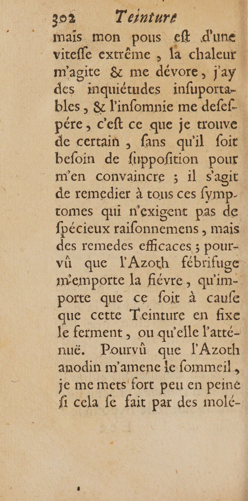 maïs mon pous eff d'une vitefle extrème , la chaleur . m'agite &amp; me dévore, j'ay des inquiétudes infuporta- bles , &amp; l’infomnie me defef- pére, c'eft ce que je trouve | de certain , fans qu'il foit befoin de fuppoñtion pour m'en convaincre ; il s'agit de remedier à tous ces fymp- tomes qui nexigent pas de fpécieux raifonnemens , mais des remedes efficaces ; pour- vu que lAzoth fébrifuge : mremporte [a fiévre, qu'im- porte que ce foi à caufe. que cette Teinture en fixe le ferment, ou qu'elle l'atté- nuëé. Pourvü que fAzoth anodin m'amene Îe fommeil , je me mets fort peu en peiné fi cela fe fait par des molé-