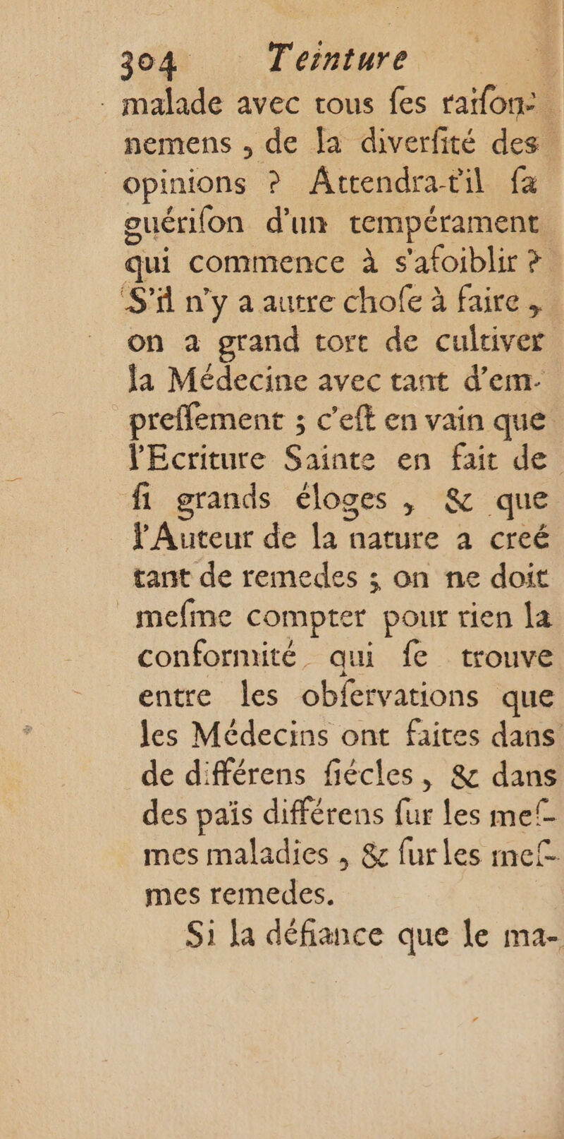 . malade avec tous fes raifon: nemens , de [a diverfité des. opinions ? Âttendratil fa ouérifon d'un tempérament qui commence à s'afoiblir ? S'il n’y a autre chofe à faire, on à grand tort de cultiver la Médecine avec tant d'em-. preffement ; c'eft en vain que l'Ecriture Sainte en fait de fi grands éloges | &amp; que lAuteur de la nature à creé tant de remedes ; on ne doit mefine compter pour rien la conformité. qui fe trouve entre les obfervations que les Médecins ont faites dans de différens fiécles, &amp; dans des païs différens fur les mel mes maladies , &amp; fur les mef mes remedes. Si fa défiance que le ma-