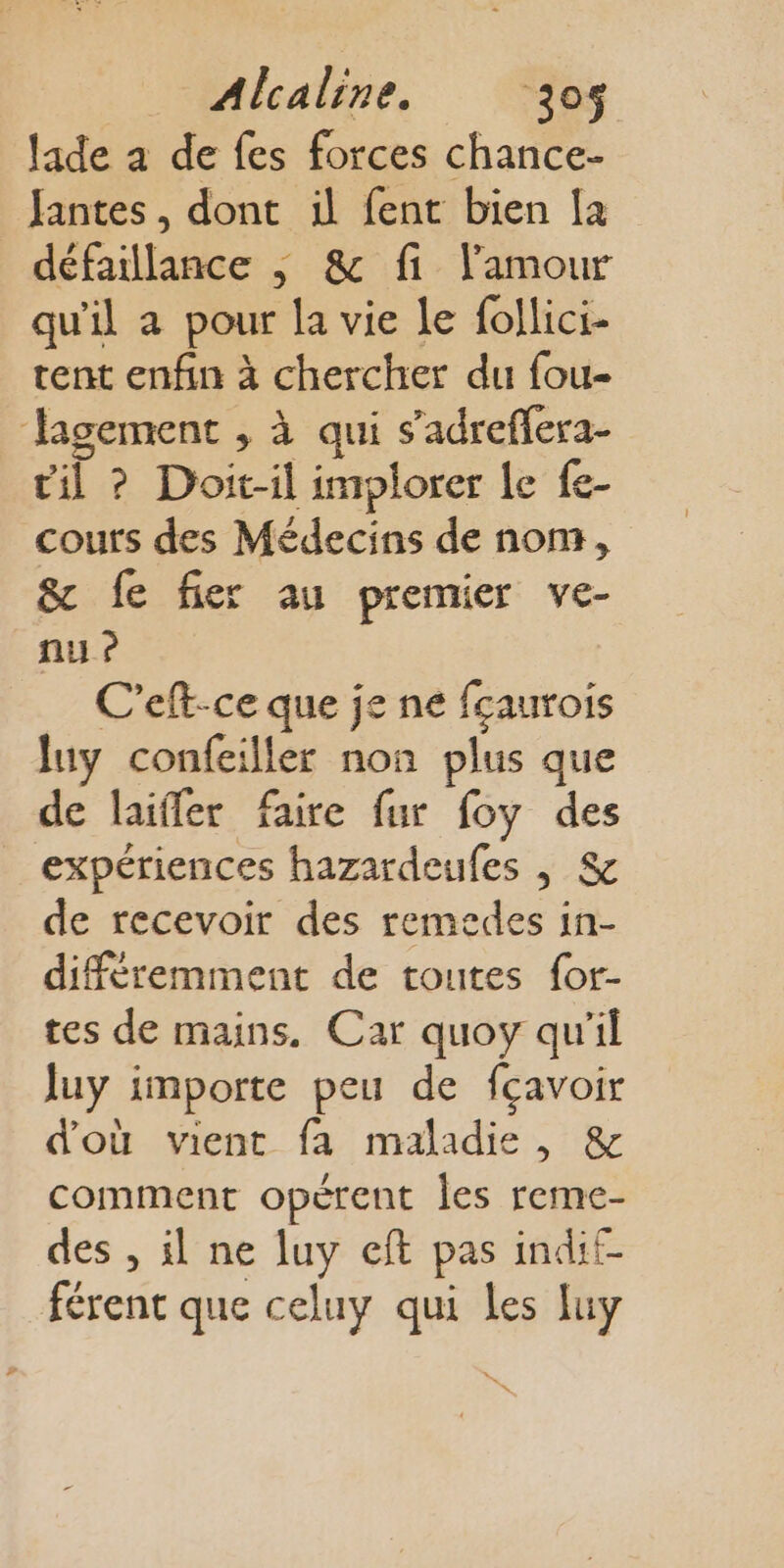 lade à de fes forces chance- Jantes, dont il fent bien [a défaillance | &amp; fi l'amour qu'il a pour la vie le follici- tent enfin à chercher du fou- Jagement , à qui s’adreffera- til ? Doit-il implorer le fe- cours des Médecins de nom, &amp; fe fier au premier ve- ni} ? C’eft-ce que je ne fçaurois luy confeiller non plus que de laiffer faire fur foy des expériences hazardeufes | &amp; de recevoir des remedes in- différemment de toutes for- tes de mains. Car quoy qu'il luy importe peu de fçavoir d'où vient fa maladie, &amp; comment opérent les reme- des , il ne luy cft pas indif- férent que celuy qui les luy