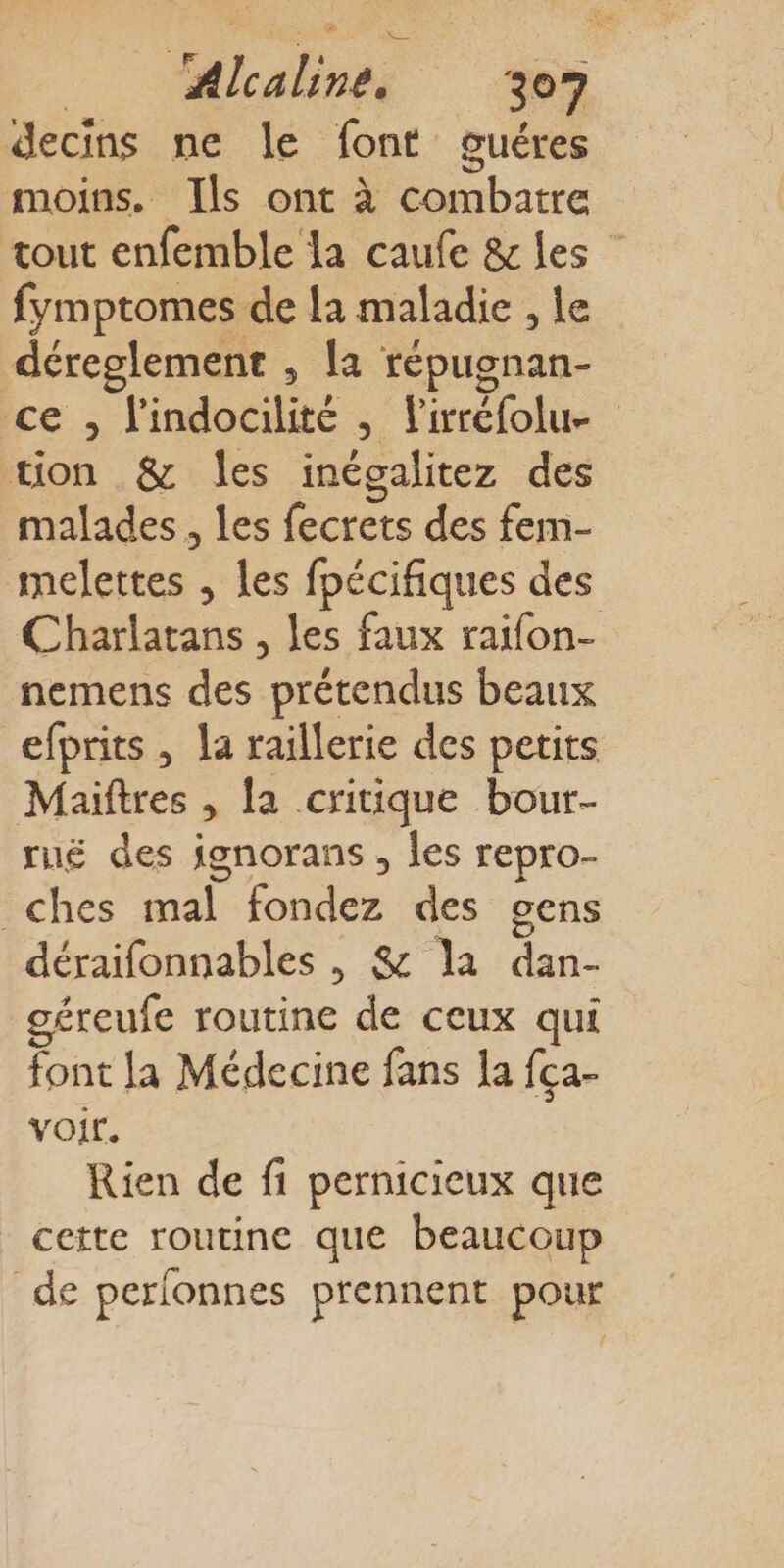 decins ne le font guéres moins. Ils ont à Ne bat tout enfemble la caufe &amp; les fymptomes de la maladie , le déreglement , la répugnan- ce. lindobiiire s. l'irréfolue tion &amp; les inégalitez des malades, les fecrets des fem- melettes , les fpécifiques des Charlatans , les faux raifon- nemens des prétendus beaux efprits , la raillerie des petits Maiftres , la critique bour- rué des ignorans , Îles repro- _ches mal fondez des cens déraifonnables , &amp; Ja et géreufe routine de ceux qui font la Médecine fans la fca- voir. Rien de fi pernicieux que cette routine que beaucoup de perlonnes prennent pour