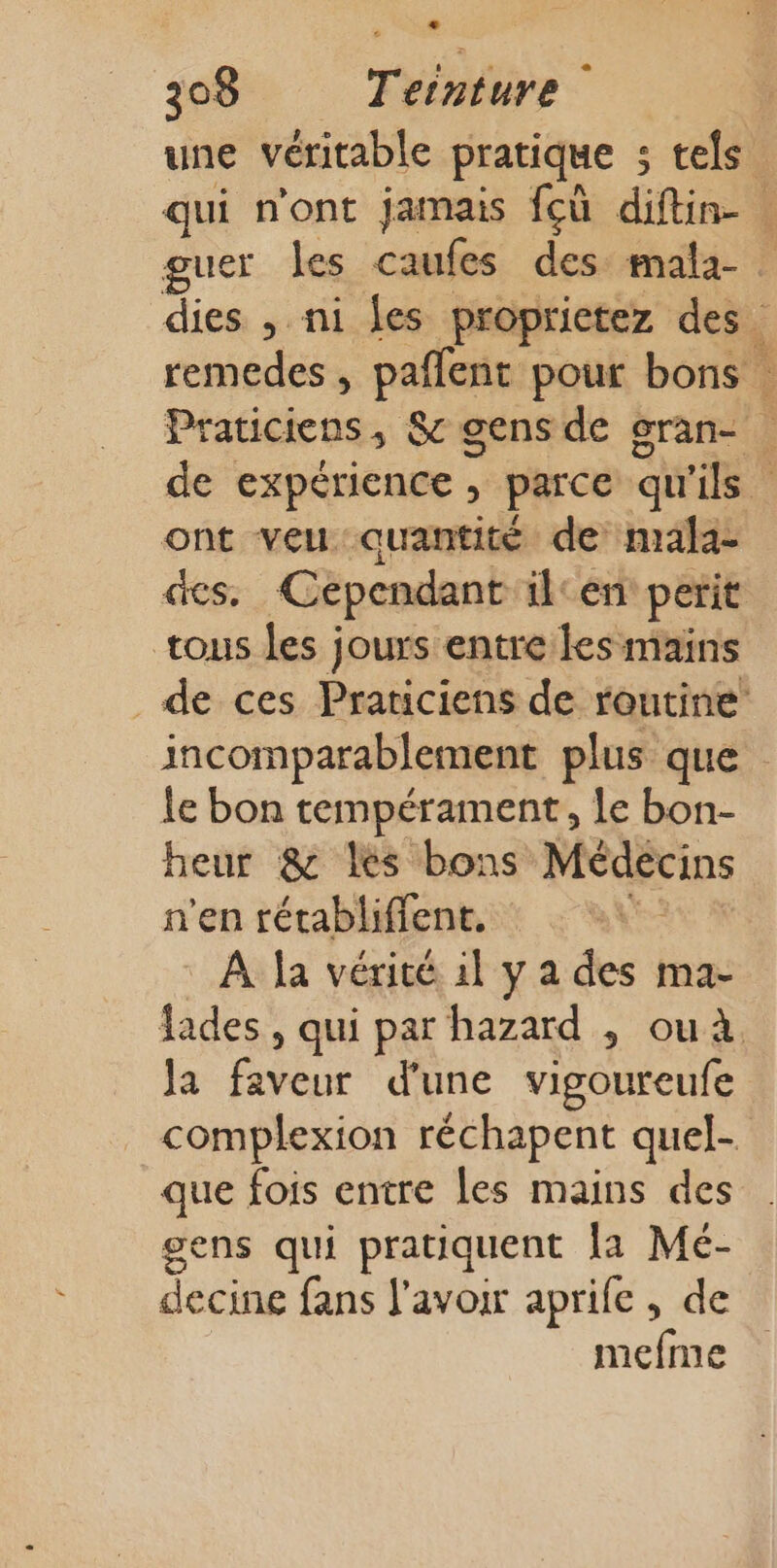 une véritable pratique ; s tels qui n'ont jamais fcù diftin- | guer les caufes des mala- dies , ni fes proprietez des. remedes , pañlent pour bons hate S&amp; gens de gran- de expérience, parce qu'ils ont veu quantité de mala- des Cependant ilcen perit tous les jours entre les mains de ces Prariciens de routine incomparablement plus que le bon tempérament, Le bon- heur &amp; les bons Médecins n'en rétabliffent. | À la vérité il y a des ma- fades, qui par hazard , ou. Ja faveur d'une vigoureufe complexion réchapent quel- que fois entre les mains des gens qui pratiquent [a Mé- decine fans l'avoir aprife , de mefme