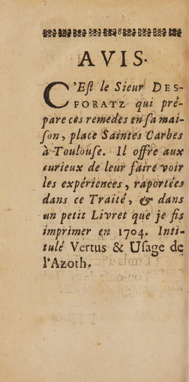 bete | 5 AA OS : C ’Ef de Sieur Des FORATZ qui pré- î pare ces rémedes en [a mai- | for: &gt; plaie Saintes Carbes # Touloufe. 1 offre: aux eurieux de leur fairé voir des expériences, raportées dans ce Traité, er dans un petit Livret que je frs imprimer € 1704. Intis tulé Vertus &amp; Ufge de Azorh. CR er