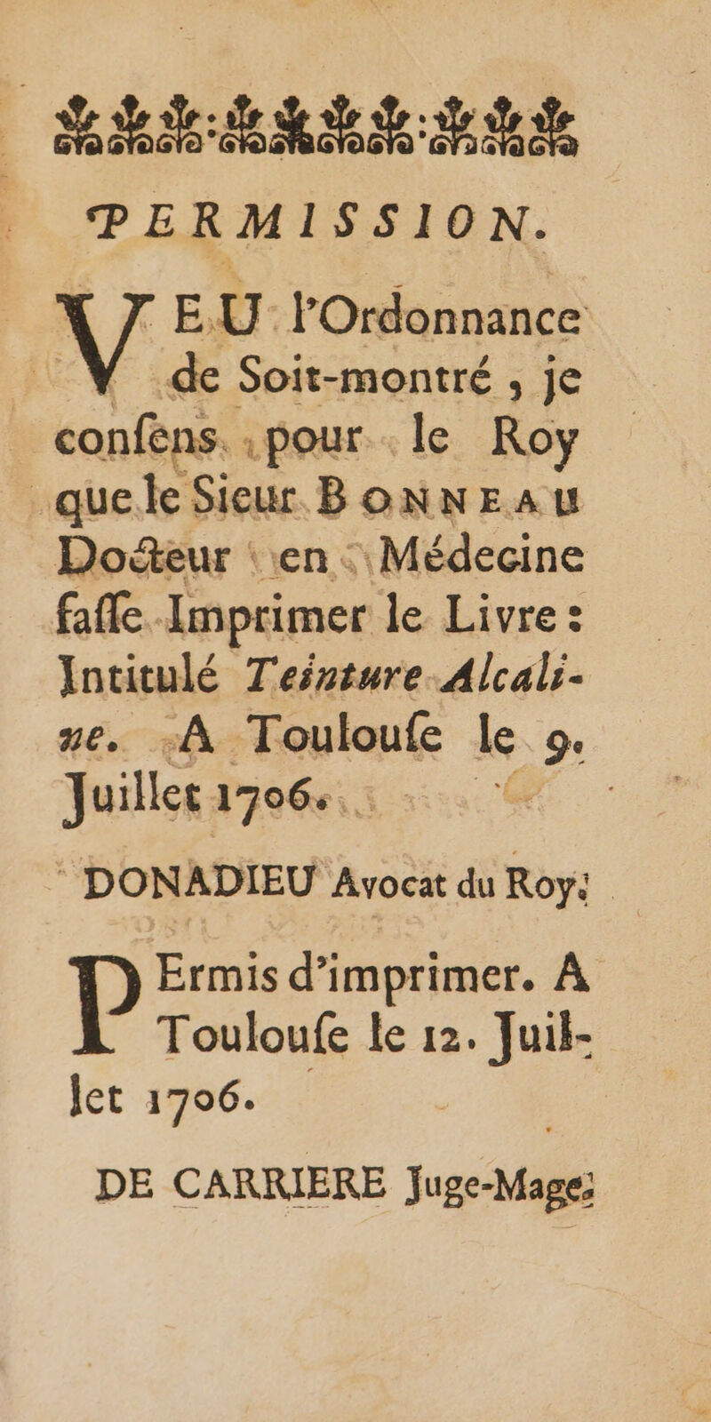 éd: dde PERMISSION. F EU | l’'Ordonnance de Soit-montré , je | confens. pour le Roy _quele Sieur BONNEAU Docteur : en : Médecine fafle. Imprimer le Livre: Intitulé Tesrture Alcal:- ze. :À Touloufe le ge Juillet 1706: * ee ‘ DONADIEU Avocat du Roy: Ermis d'imprimer. À Touloufe le 12. Juik- let 1706. DE CARRIERE Juge-Mage!